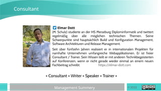 © 2022
Management Summery
Consultant
Elmar Dott
(M. Schulz) studierte an der HS Merseburg Diplominformatik und twittert
regelmäßig über alle möglichen technischen Themen. Seine
Schwerpunkte sind hauptsächlich Build und Konfiguration Management,
Software Architekturen und Release Management.
Seit über fünfzehn Jahren realisiert er in internationalen Projekten für
namhafte Unternehmen umfangreiche Webapplikationen. Er ist freier
Consultant / Trainer. Sein Wissen teilt er mit anderen Technikbegeisterten
auf Konferenzen, wenn er nicht gerade wieder einmal an einem neuen
Fachbeitrag schreibt. https://elmar-dott.com
+ Consultant + Writer + Speaker + Trainer +
 