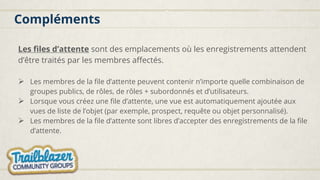 Compléments
Les files d’attente sont des emplacements où les enregistrements attendent
d’être traités par les membres affectés.
 Les membres de la file d’attente peuvent contenir n’importe quelle combinaison de
groupes publics, de rôles, de rôles + subordonnés et d’utilisateurs.
 Lorsque vous créez une file d’attente, une vue est automatiquement ajoutée aux
vues de liste de l’objet (par exemple, prospect, requête ou objet personnalisé).
 Les membres de la file d’attente sont libres d’accepter des enregistrements de la file
d’attente.
 