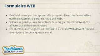 Formulaire WEB
● Existe-t-il un moyen de capturer des prospects (Lead) ou des requêtes
(Case) directement à partir de notre site Web ?
● Selon la région (ou un autre critère), ces enregistrements doivent être
affectés aux différentes équipes.
● Les clients qui renseignent un formulaire sur le site Web doivent recevoir
une réponse automatique par e-mail.
 