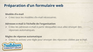 Préparation d’un formulaire web
Modèle d’e-mail
 Créez tous les modèles d’e-mail nécessaires.
Adresses e-mail à l’échelle de l’organisation
 Créez les adresses e-mail à partir desquelles vous allez envoyer des
réponses automatiques.
Règles de réponse automatique
 Créez ou activez une règle pour envoyer des réponses ciblées par e-mail.
 