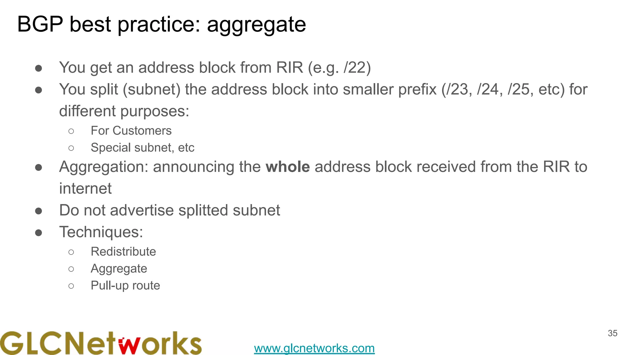 www.glcnetworks.com
BGP best practice: aggregate
35
● You get an address block from RIR (e.g. /22)
● You split (subnet) the address block into smaller prefix (/23, /24, /25, etc) for
different purposes:
○ For Customers
○ Special subnet, etc
● Aggregation: announcing the whole address block received from the RIR to
internet
● Do not advertise splitted subnet
● Techniques:
○ Redistribute
○ Aggregate
○ Pull-up route
 