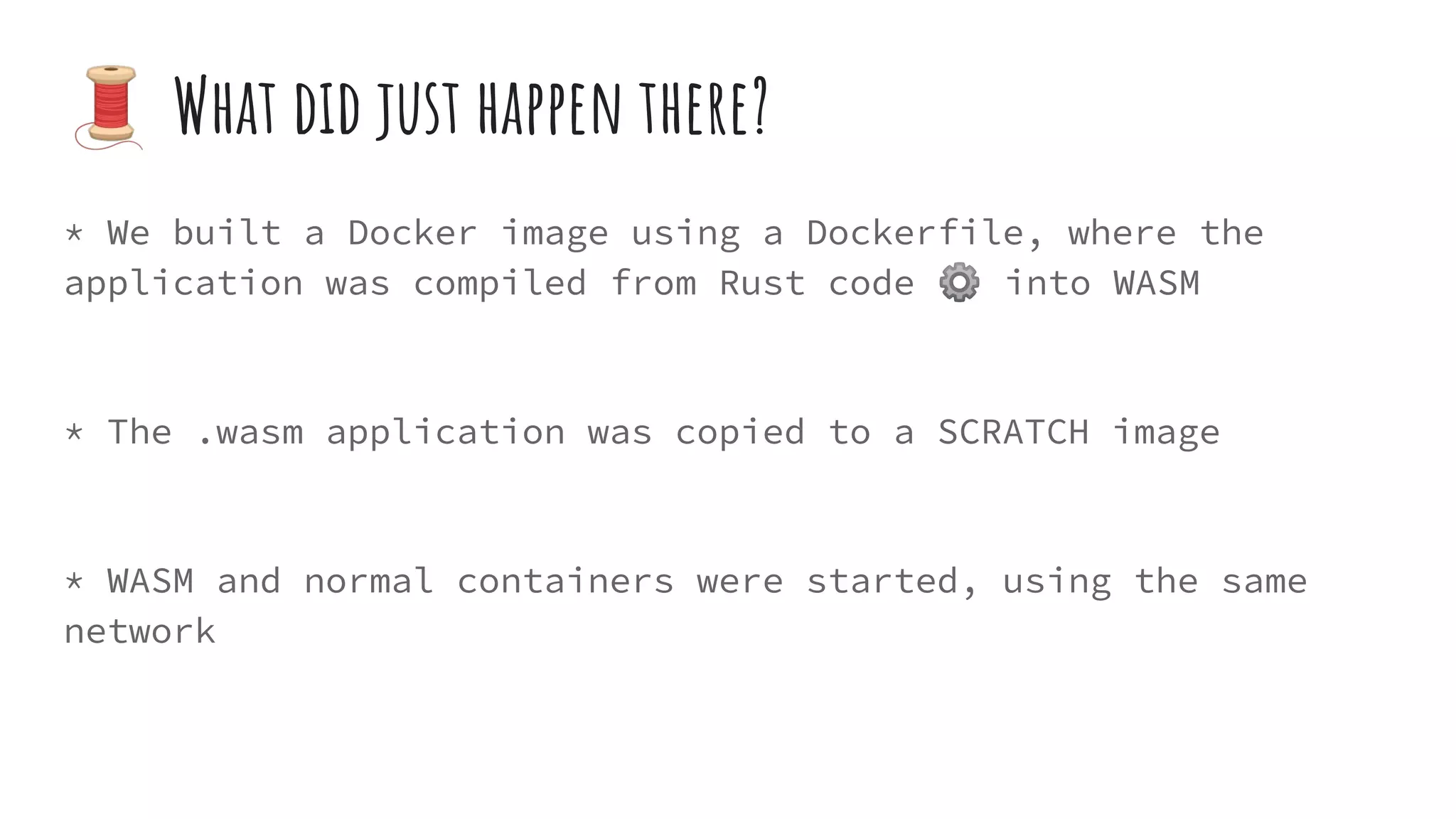 * We built a Docker image using a Dockerfile, where the
application was compiled from Rust code ⚙ into WASM
* The .wasm application was copied to a SCRATCH image
* WASM and normal containers were started, using the same
network
🧵 What did just happen there?
 