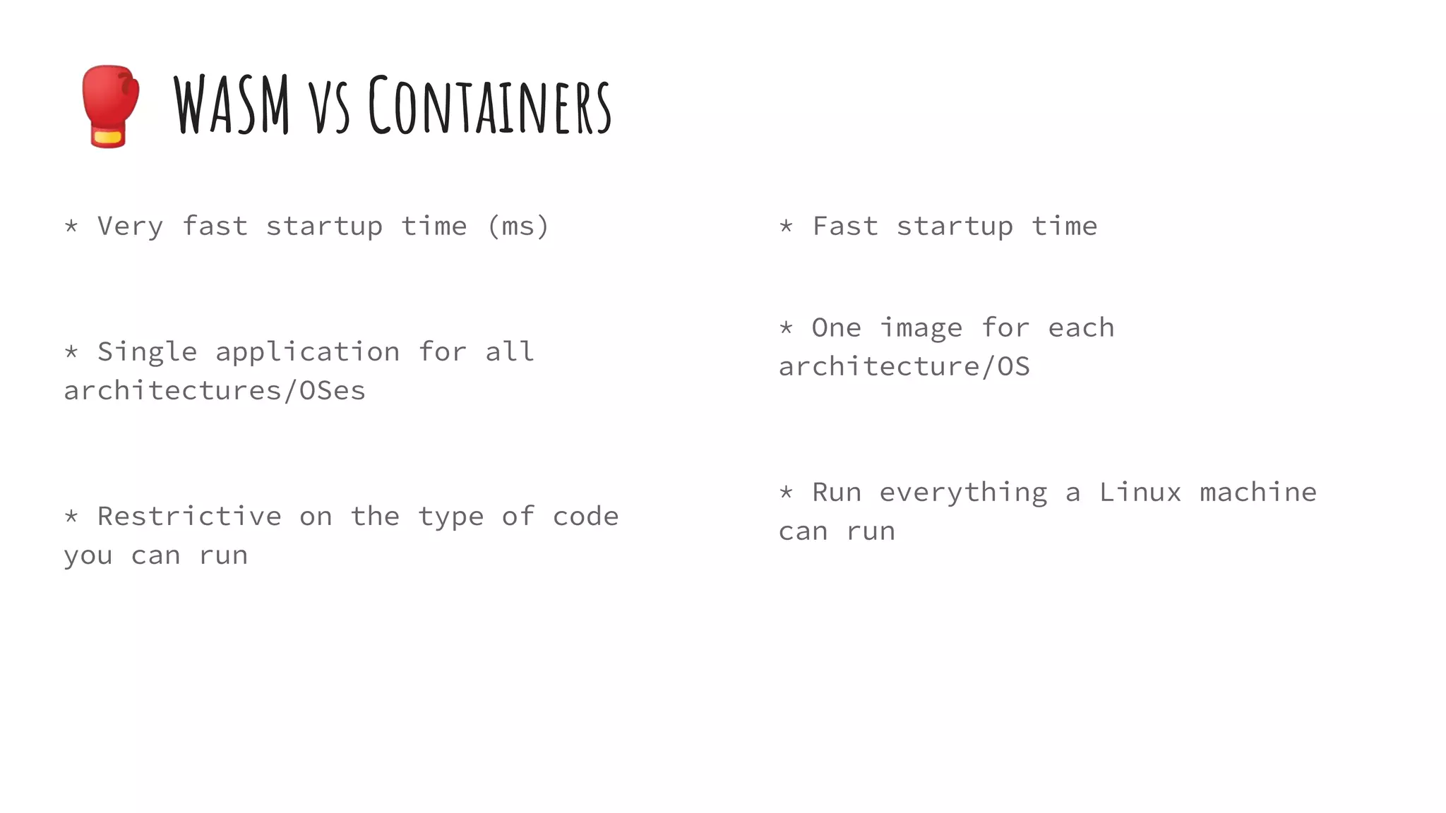 * Very fast startup time (ms)
* Single application for all
architectures/OSes
* Restrictive on the type of code
you can run
* Fast startup time
* One image for each
architecture/OS
* Run everything a Linux machine
can run
🥊 WASM vs Containers
 