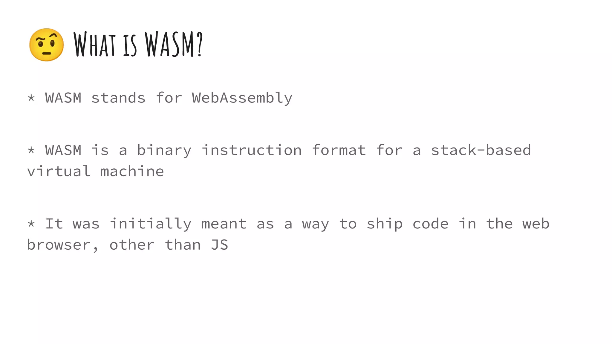 * WASM stands for WebAssembly
* WASM is a binary instruction format for a stack-based
virtual machine
* It was initially meant as a way to ship code in the web
browser, other than JS
🤨 What is WASM?
 