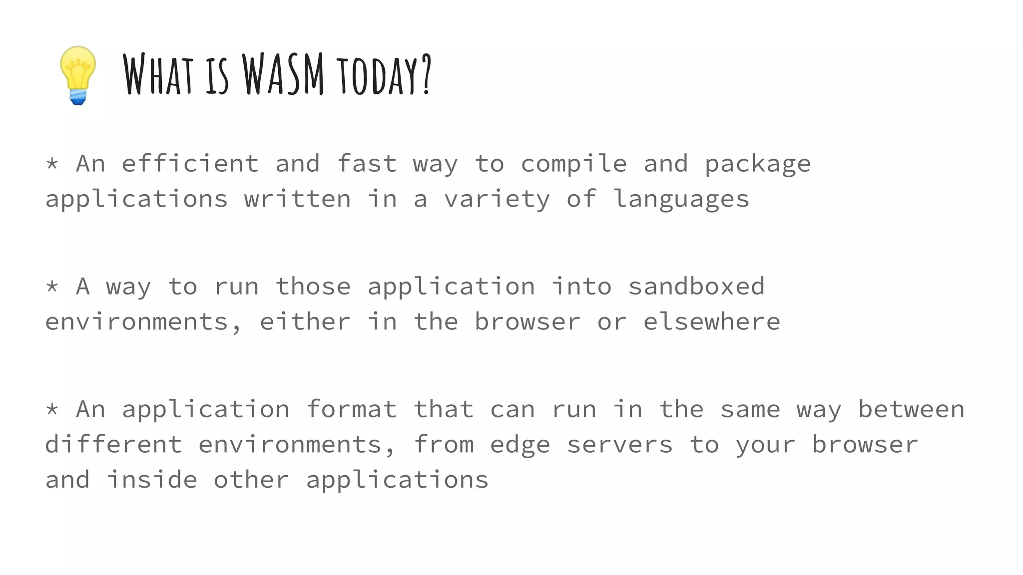 * An efficient and fast way to compile and package
applications written in a variety of languages
* A way to run those application into sandboxed
environments, either in the browser or elsewhere
* An application format that can run in the same way between
different environments, from edge servers to your browser
and inside other applications
💡 What is WASM today?
 
