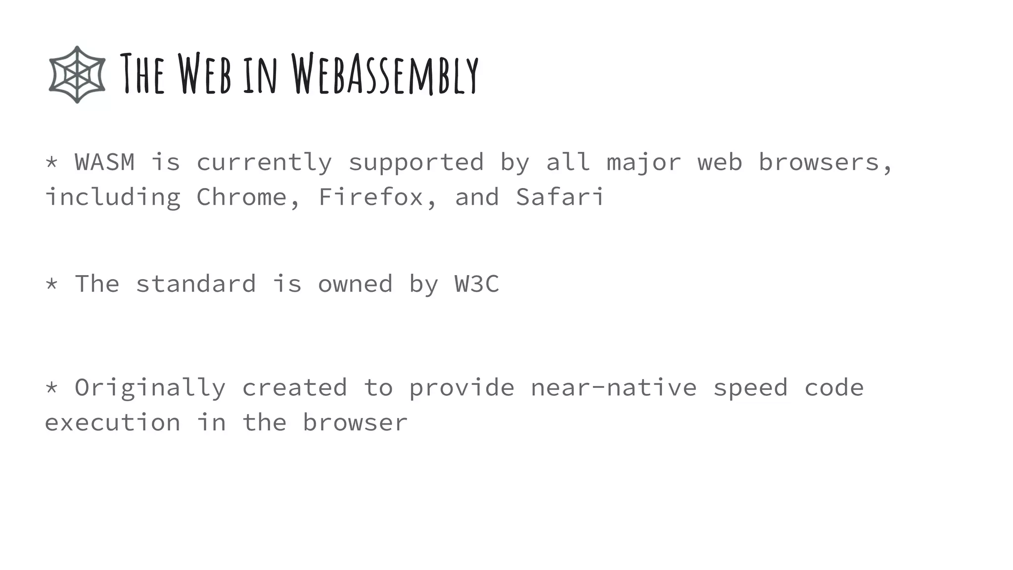 * WASM is currently supported by all major web browsers,
including Chrome, Firefox, and Safari
* The standard is owned by W3C
* Originally created to provide near-native speed code
execution in the browser
🕸 The Web in WebAssembly
 