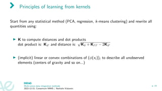 Principles of learning from kernels
Start from any statistical method (PCA, regression, k-means clustering) and rewrite all
quantities using:
▶ K to compute distances and dot products
dot product is: Kii′ and distance is:
√
Kii + Ki′i′ − 2Kii′
▶ (implicit) linear or convex combinations of (ϕ(xi ))i to describe all unobserved
elements (centers of gravity and so on...)
Multi-omics data integration methods
2022-12-15, Consortium MIMS / Nathalie Vialaneix
p. 15
 
