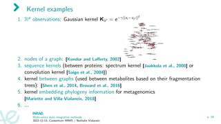 Kernel examples
1. Rp observations: Gaussian kernel Kii′ = e−γ∥xi −xi′ ∥2
2. nodes of a graph: [Kondor and Lafferty, 2002]
3. sequence kernels (between proteins: spectrum kernel [Jaakkola et al., 2000] or
convolution kernel [Saigo et al., 2004])
4. kernel between graphs (used between metabolites based on their fragmentation
trees): [Shen et al., 2014, Brouard et al., 2016]
5. kernel embedding phylogeny information for metagenomics
[Mariette and Villa-Vialaneix, 2018]
6. ...
Multi-omics data integration methods
2022-12-15, Consortium MIMS / Nathalie Vialaneix
p. 16
 