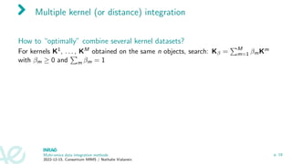 Multiple kernel (or distance) integration
How to “optimally” combine several kernel datasets?
For kernels K1, . . . , KM obtained on the same n objects, search: Kβ =
PM
m=1 βmKm
with βm ≥ 0 and
P
m βm = 1
Multi-omics data integration methods
2022-12-15, Consortium MIMS / Nathalie Vialaneix
p. 18
 