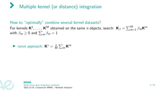 Multiple kernel (or distance) integration
How to “optimally” combine several kernel datasets?
For kernels K1, . . . , KM obtained on the same n objects, search: Kβ =
PM
m=1 βmKm
with βm ≥ 0 and
P
m βm = 1
▶ naive approach: K∗ = 1
M
P
m Km
Multi-omics data integration methods
2022-12-15, Consortium MIMS / Nathalie Vialaneix
p. 18
 