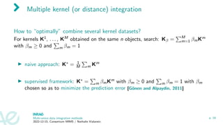 Multiple kernel (or distance) integration
How to “optimally” combine several kernel datasets?
For kernels K1, . . . , KM obtained on the same n objects, search: Kβ =
PM
m=1 βmKm
with βm ≥ 0 and
P
m βm = 1
▶ naive approach: K∗ = 1
M
P
m Km
▶ supervised framework: K∗ =
P
m βmKm with βm ≥ 0 and
P
m βm = 1 with βm
chosen so as to minimize the prediction error [Gönen and Alpaydin, 2011]
Multi-omics data integration methods
2022-12-15, Consortium MIMS / Nathalie Vialaneix
p. 18
 