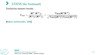 STATIS like framework
Similarities between kernels:
Cmm′ =
⟨Km, Km′
⟩F
∥Km∥F ∥Km′
∥F
=
Trace(KmKm′
)
p
Trace((Km)2)Trace((Km′
)2)
.
[Robert and Escoufier, 1976]
Multi-omics data integration methods
2022-12-15, Consortium MIMS / Nathalie Vialaneix
p. 21
 
