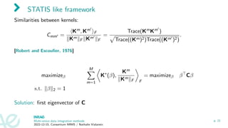 STATIS like framework
Similarities between kernels:
Cmm′ =
⟨Km, Km′
⟩F
∥Km∥F ∥Km′
∥F
=
Trace(KmKm′
)
p
Trace((Km)2)Trace((Km′
)2)
.
[Robert and Escoufier, 1976]
maximizeβ
M
X
m=1

K∗
(β),
Km
∥Km∥F

F
= maximizeβ β⊤
Cβ
s.t. ∥β∥2 = 1
Solution: first eigenvector of C
Multi-omics data integration methods
2022-12-15, Consortium MIMS / Nathalie Vialaneix
p. 21
 