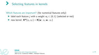 Selecting features in kernels
Which features are important? (for numerical features only):
▶ label each feature j with a weight wj ∈ {0, 1} (selected or not)
▶ new kernel: Kw(xi , xi′ ) = K(w · xi , w · xi′ )
Multi-omics data integration methods
2022-12-15, Consortium MIMS / Nathalie Vialaneix
p. 26
 