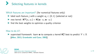 Selecting features in kernels
Which features are important? (for numerical features only):
▶ label each feature j with a weight wj ∈ {0, 1} (selected or not)
▶ new kernel: Kw(xi , xi′ ) = K(w · xi , w · xi′ )
▶ find the best weights to optimize a quality criterion
How to do it?:
▶ supervised framework: learn w to compute a kernel Kw
x best to predict Y ∈ R
[Allen, 2013, Grandvalet and Canu, 2002]
Multi-omics data integration methods
2022-12-15, Consortium MIMS / Nathalie Vialaneix
p. 26
 