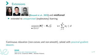 Extensions
[Brouard et al., 2022] and mixKernel
▶ extended to unsupervised (exploratory) learning
argmin
w∈{0,1}p
∥Kw
x − Kx ∥2
F s.t
p
X
j=1
wj ≤ d
Continuous relaxation (non-convex and non-smooth), solved with proximal gradient
descent.
Multi-omics data integration methods
2022-12-15, Consortium MIMS / Nathalie Vialaneix
p. 27
 
