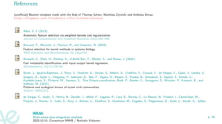 References
(unofficial) Beamer template made with the help of Thomas Schiex, Matthias Zytnicki and Andreea Dreau:
https://forgemia.inra.fr/nathalie.villa-vialaneix/bainrae
Allen, G. I. (2013).
Automatic feature selection via weighted kernels and regularization.
Journal of Computational and Graphical Statistics, 22(2):284–299.
Brouard, C., Mariette, J., Flamary, R., and Vialaneix, N. (2022).
Feature selection for kernel methods in systems biology.
NAR Genomics and Bioinformatics, 4(1):lqac014.
Brouard, C., Shen, H., Dürkop, K., d’Alché Buc, F., Böcker, S., and Rousu, J. (2016).
Fast metabolite identification with input output kernel regression.
Bioinformatics, 32(12):i28–i36.
Brum, J., Ignacio-Espinoza, J., Roux, S., Doulcier, G., Acinas, S., Alberti, A., Chaffron, S., Cruaud, C., de Vargas, C., Gasol, J., Gorsky, G.,
Gregory, A., Guidi, L., Hingamp, P., Iudicone, D., Not, F., Ogata, H., Pesant, S., Poulos, B., Schwenck, S., Speich, S., Dimier, C.,
Kandels-Lewis, S., Picheral, M., Searson, S., Tara Oceans coordinators, Bork, P., Bowler, C., Sunagawa, S., Wincker, P., Karsenti, E., and
Sullivan, M. (2015).
Patterns and ecological drivers of ocean viral communities.
Science, 348(6237).
de Vargas, C., Audic, S., Henry, N., Decelle, J., Mahé, P., Logares, R., Lara, E., Berney, C., Le Bescot, N., Probert, I., Carmichael, M.,
Poulain, J., Romac, S., Colin, S., Aury, J., Bittner, L., Chaffron, S., Dunthorn, M., Engelen, S., Flegontova, O., Guidi, L., Horák, A., Jaillon,
Multi-omics data integration methods
2022-12-15, Consortium MIMS / Nathalie Vialaneix
p. 30
 
