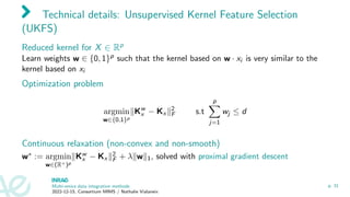 Technical details: Unsupervised Kernel Feature Selection
(UKFS)
Reduced kernel for X ∈ Rp
Learn weights w ∈ {0, 1}p such that the kernel based on w · xi is very similar to the
kernel based on xi
Optimization problem
argmin
w∈{0,1}p
∥Kw
x − Kx ∥2
F s.t
p
X
j=1
wj ≤ d
Continuous relaxation (non-convex and non-smooth)
w∗ := argmin
w∈(R+)p
∥Kw
x − Kx ∥2
F + λ∥w∥1, solved with proximal gradient descent
Multi-omics data integration methods
2022-12-15, Consortium MIMS / Nathalie Vialaneix
p. 31
 