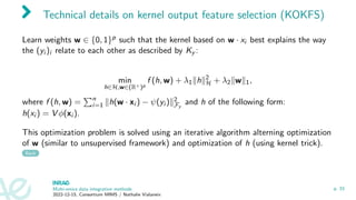 Technical details on kernel output feature selection (KOKFS)
Learn weights w ∈ {0, 1}p such that the kernel based on w · xi best explains the way
the (yi )i relate to each other as described by Ky :
min
h∈H,w∈(R+)p
f (h, w) + λ1∥h∥2
H + λ2∥w∥1,
where f (h, w) =
Pn
i=1 ∥h(w · xi ) − ψ(yi )∥2
Fy
and h of the following form:
h(xi ) = V ϕ(xi ).
This optimization problem is solved using an iterative algorithm alterning optimization
of w (similar to unsupervised framework) and optimization of h (using kernel trick).
Back
Multi-omics data integration methods
2022-12-15, Consortium MIMS / Nathalie Vialaneix
p. 33
 