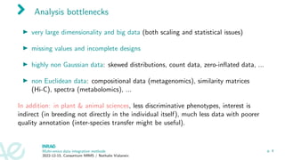 Analysis bottlenecks
▶ very large dimensionality and big data (both scaling and statistical issues)
▶ missing values and incomplete designs
▶ highly non Gaussian data: skewed distributions, count data, zero-inflated data, ...
▶ non Euclidean data: compositional data (metagenomics), similarity matrices
(Hi-C), spectra (metabolomics), ...
In addition: in plant & animal sciences, less discriminative phenotypes, interest is
indirect (in breeding not directly in the individual itself), much less data with poorer
quality annotation (inter-species transfer might be useful).
Multi-omics data integration methods
2022-12-15, Consortium MIMS / Nathalie Vialaneix
p. 4
 