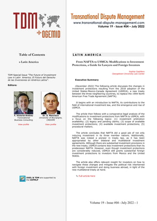 Volume 19 - Issue #04 - July 2022 - 1
Table of Contents
» Latin America
OGEL & TDM are supported by
the CEPMLP
L A T I N A M E R I C A
From NAFTA to USMCA: Modifications to Investment
Protections, a Guide for Lawyers and Foreign Investors
Sophia Castillero
Georgetown University Law Center
Executive Summary
(December 2022) The following article discusses the changes in
investment protections resulting from the 2018 adoption of the
United States-Mexico-Canada Agreement (USMCA), a new treaty
between the three neighboring countries, to replace the 1994 North
American Free Trade Agreement (NAFTA).
It begins with an introduction to NAFTA, its contributions to the
field of international investment law, and the emergence and rise of
USMCA.
The article then follows with a comparative legal analysis of the
modifications to investment protections from NAFTA to USMCA, with
a focus on the following topics: (1) investment arbitration
availability; (2) legacy and pending claims; (3) scope of available
investment protections; (4) available investment protections; (5)
procedural matters.
The article concludes that NAFTA did a good job of not only
inducing investment in its three member nations. Additionally,
NAFTA was indeed a pioneer in treaty law, as it has been
appropriated by other bilateral and multilateral investment
agreements. Although there are substantial investment provisions in
the new treaty, USMCA contains less investment protections than its
predecessor NAFTA. However, even though investment protections
are considerably reduced, USMCA still grants substantial foreign
investment protections to investors from Mexico and the United
States.
The article also offers relevant insight for investors on how to
navigate these changes and mitigate the political risk intertwined
with foreign investment and doing business abroad, in light of the
new multilateral treaty at hand.
 Full article here
Transnational Dispute Management
www.transnational-dispute-management.com
Volume 19 - Issue #04 – July 2022
TDM Special Issue “The Future of Investment
Law in Latin America; El Futuro del Derecho
de las Inversiones en América Latina”.
Editors:
F. Victoria-Andreu
Transnational
Business Consulting
View profile
Dr. S. Manciaux
University of Bourgogne,
CREDIMI
View profile
 