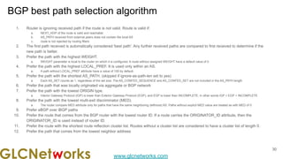 www.glcnetworks.com
BGP best path selection algorithm
1. Router is ignoring received path if the route is not valid. Route is valid if:
a. NEXT_HOP of the route is valid and reachable
b. AS_PATH received from external peers does not contain the local AS
c. route is not rejected by routing filters
2. The first path received is automatically considered 'best path'. Any further received paths are compared to first received to determine if the
new path is better.
3. Prefer the path with the highest WEIGHT.
a. WEIGHT parameter is local to the router on which it is configured. A route without assigned WEIGHT have a default value of 0.
4. Prefer the path with the highest LOCAL_PREF. It is used only within an AS.
a. A path without LOCAL_PREF attribute have a value of 100 by default.
5. Prefer the path with the shortest AS_PATH. (skipped if ignore-as-path-len set to yes)
a. Each AS_SET counts as 1, regardless of the set size. The AS_CONFED_SEQUENCE and AS_CONFED_SET are not included in the AS_PATH length.
6. Prefer the path that was locally originated via aggregate or BGP network
7. Prefer the path with the lowest ORIGIN type.
a. Interior Gateway Protocol (IGP) is lower than Exterior Gateway Protocol (EGP), and EGP is lower than INCOMPLETE, in other words IGP < EGP < INCOMPLETE
8. Prefer the path with the lowest multi-exit discriminator (MED).
a. The router compare MED attribute only for paths that have the same neighboring (leftmost) AS. Paths without explicit MED value are treated as with MED of 0
9. Prefer eBGP over iBGP paths
10. Prefer the route that comes from the BGP router with the lowest router ID. If a route carries the ORIGINATOR_ID attribute, then the
ORIGINATOR_ID is used instead of router ID.
11. Prefer the route with the shortest route reflection cluster list. Routes without a cluster list are considered to have a cluster list of length 0.
12. Prefer the path that comes from the lowest neighbor address
30
 