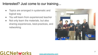 www.glcnetworks.com
Interested? Just come to our training...
● Topics are arranged in systematic and
logical way
● You will learn from experienced teacher
● Not only learn the materials, but also
sharing experiences, best-practices, and
networking
37
 
