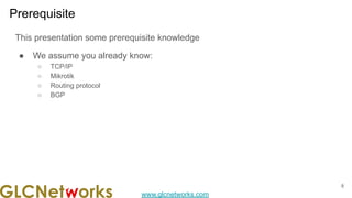 www.glcnetworks.com
Prerequisite
This presentation some prerequisite knowledge
● We assume you already know:
○ TCP/IP
○ Mikrotik
○ Routing protocol
○ BGP
8
 