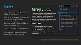 Tagging
uses a command / event queue called
“elbLayer” (per default)
scans DOM for data-elb attributes and
builds events and parameters
alternatively push events to elbLayer
manually via JavaScript
can send events to several destinations
Destinations are consent sensitive
(walker.js can handle consent)
https://github.com/elbwalker/sgtm-client-template/tree/main/example
 