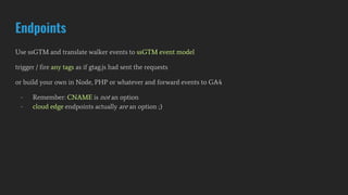 Endpoints
Use ssGTM and translate walker events to ssGTM event model
trigger / fire any tags as if gtag.js had sent the requests
or build your own in Node, PHP or whatever and forward events to GA4
- Remember: CNAME is not an option
- cloud edge endpoints actually are an option ;)
 