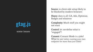 gtag.js
some issues
Source: in client-side setup likely to
be blocked by modern browsers
Heavy: does is all: GA, Ads, Optimize,
Badges and whatever
Complexity: Much stuff you might
not want
Control: let me define what is
“engaged”!
Consent: Consent Mode is a joke!
What to use (when running your own
endpoint for more than just GA4)?
 