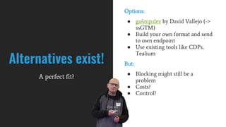 Options:
● ga4mp.dev by David Vallejo (->
ssGTM)
● Build your own format and send
to own endpoint
● Use existing tools like CDPs,
Tealium
But:
● Blocking might still be a
problem
● Costs?
● Control?
Alternatives exist!
A perfect fit?
 