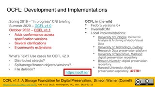 OCFL: Development and Implementations
Spring 2019 – “In progress” CNI briefing
Summer 2020 – OCFL v1.0
October 2022 – OCFL v1.1
• Adds conformance across
specification versions
• Several clarifications
• 8 community extensions
What’s next? Use cases for OCFL v2.0
• Distributed objects?
• Split/merge/branch objects/versions?
• File deletion?
OCFL in the wild
• Fedora versions 6+
• InvenioRDM
• Local implementations:
• University of Cologne: Center for
Analysis & Archiving of Audio-Visual
Data
• University of Technology, Sydney:
Research Data preservation platform
• University of Wisconsin, Madison:
digital preservation repository
• Brown University: digital preservation
repository
• Harvard University: digital
preservation repository, 470TB!!
OCFL v1.1: A Storage Foundation for Digital Preservation, Simeon Warner (Cornell)
https://bit.ly/2022-cni-ocfl, CNI Fall 2022. Washington, DC, USA. 2022-12-12
https://ocfl.io/
 