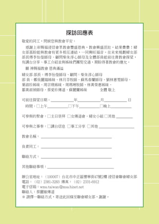 探訪回應表
敬愛的同工，問候您與教會平安：
　感謝上帝賜福浸信會眾教會豐盛恩典，教會興盛茁壯，結果纍纍！婦
女部甚盼能與教會有更多相互連結，一同興旺福音。在未來規劃婦女部
部長傅李怡瑩師母、顧問柴朱淳心師母及全體部員能前往貴教會探望，
有講台分享、事工介紹並與姊妹們團契交通，期盼得著教會的應允。
　願 神賜福教會 恩典滿溢
婦女部 部長：傅李怡瑩師母、顧問：柴朱淳心師母
部 員：鄭吳麗端姊妹、林月芬牧師、蘇馬春蘭師母、劉林惠雯師母、
葉淑珍姊妹、周宗瑛姊妹、周瑪琍牧師、林黃榮惠姊妹、
鄒黃淑禎師母、蔡愛珍傳道、蘇麗蘭姊妹 全體 敬上
可前往探望日期：___________年___________月___________ 日
　時間：□上午__________□下午__________□晚上__________
可參與的聚會：□主日崇拜 □女傳道會、婦女小組 □其他 ________
可參與之事奉：□講台信息 □事工分享 □其他 _________________
教會名稱： __________________________________
負責同工： __________________________________
聯絡方式： __________________________________
其他聯絡事項：________________________________
辦公室地址：（100007）台北市中正區懷寧街47號2樓 浸信會聯會婦女部
電話：（02）2381-3283 傳真：（02）2331-6912
電子信箱：wmu.taiwan@msa.hinet.net
聯絡人：蔡麗敏傳道
※ 請擇一聯絡方式，寄送此回條至聯會婦女部，謝謝。
 