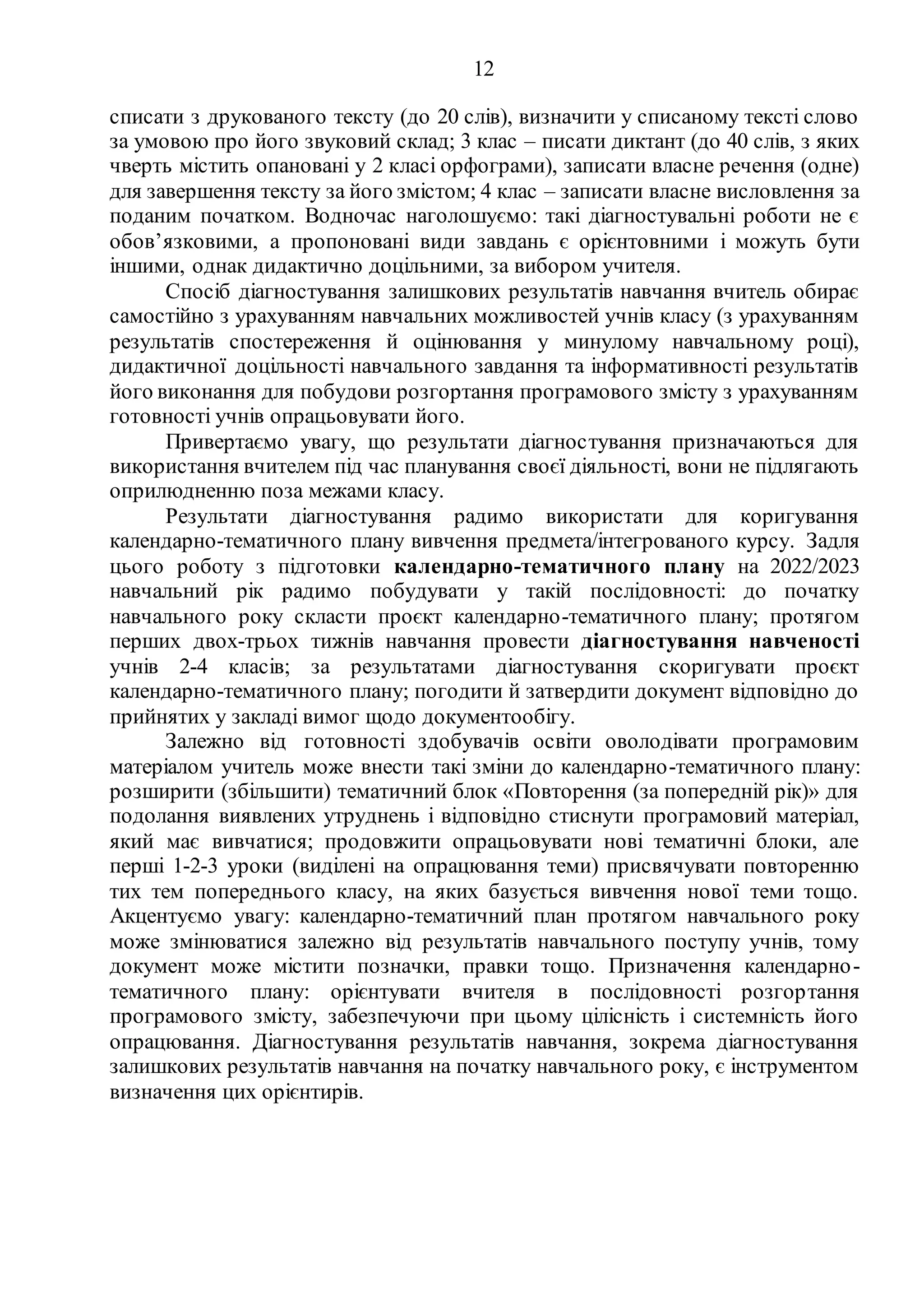 12
списати з друкованого тексту (до 20 слів), визначити у списаному тексті слово
за умовою про його звуковий склад; 3 клас – писати диктант (до 40 слів, з яких
чверть містить опановані у 2 класі орфограми), записати власне речення (одне)
для завершення тексту за його змістом; 4 клас – записати власне висловлення за
поданим початком. Водночас наголошуємо: такі діагностувальні роботи не є
обов’язковими, а пропоновані види завдань є орієнтовними і можуть бути
іншими, однак дидактично доцільними, за вибором учителя.
Спосіб діагностування залишкових результатів навчання вчитель обирає
самостійно з урахуванням навчальних можливостей учнів класу (з урахуванням
результатів спостереження й оцінювання у минулому навчальному році),
дидактичної доцільності навчального завдання та інформативності результатів
його виконання для побудови розгортання програмового змісту з урахуванням
готовності учнів опрацьовувати його.
Привертаємо увагу, що результати діагностування призначаються для
використання вчителем під час планування своєї діяльності, вони не підлягають
оприлюдненню поза межами класу.
Результати діагностування радимо використати для коригування
календарно-тематичного плану вивчення предмета/інтегрованого курсу. Задля
цього роботу з підготовки календарно-тематичного плану на 2022/2023
навчальний рік радимо побудувати у такій послідовності: до початку
навчального року скласти проєкт календарно-тематичного плану; протягом
перших двох-трьох тижнів навчання провести діагностування навченості
учнів 2-4 класів; за результатами діагностування скоригувати проєкт
календарно-тематичного плану; погодити й затвердити документ відповідно до
прийнятих у закладі вимог щодо документообігу.
Залежно від готовності здобувачів освіти оволодівати програмовим
матеріалом учитель може внести такі зміни до календарно-тематичного плану:
розширити (збільшити) тематичний блок «Повторення (за попередній рік)» для
подолання виявлених утруднень і відповідно стиснути програмовий матеріал,
який має вивчатися; продовжити опрацьовувати нові тематичні блоки, але
перші 1-2-3 уроки (виділені на опрацювання теми) присвячувати повторенню
тих тем попереднього класу, на яких базується вивчення нової теми тощо.
Акцентуємо увагу: календарно-тематичний план протягом навчального року
може змінюватися залежно від результатів навчального поступу учнів, тому
документ може містити позначки, правки тощо. Призначення календарно-
тематичного плану: орієнтувати вчителя в послідовності розгортання
програмового змісту, забезпечуючи при цьому цілісність і системність його
опрацювання. Діагностування результатів навчання, зокрема діагностування
залишкових результатів навчання на початку навчального року, є інструментом
визначення цих орієнтирів.
 