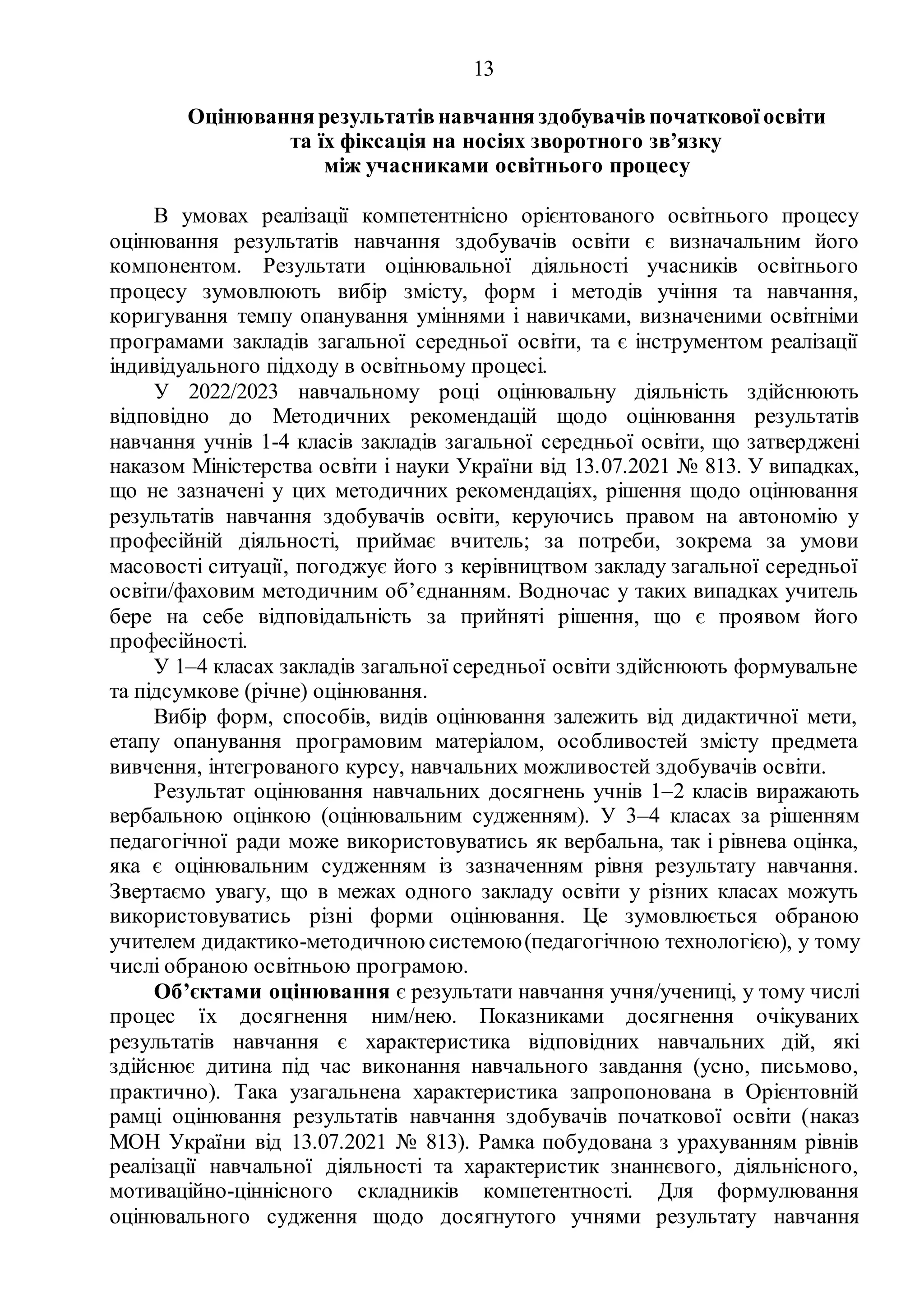 13
Оцінювання результатів навчання здобувачів початкової освіти
та їх фіксація на носіях зворотного зв’язку
між учасниками освітнього процесу
В умовах реалізації компетентнісно орієнтованого освітнього процесу
оцінювання результатів навчання здобувачів освіти є визначальним його
компонентом. Результати оцінювальної діяльності учасників освітнього
процесу зумовлюють вибір змісту, форм і методів учіння та навчання,
коригування темпу опанування уміннями і навичками, визначеними освітніми
програмами закладів загальної середньої освіти, та є інструментом реалізації
індивідуального підходу в освітньому процесі.
У 2022/2023 навчальному році оцінювальну діяльність здійснюють
відповідно до Методичних рекомендацій щодо оцінювання результатів
навчання учнів 1-4 класів закладів загальної середньої освіти, що затверджені
наказом Міністерства освіти і науки України від 13.07.2021 № 813. У випадках,
що не зазначені у цих методичних рекомендаціях, рішення щодо оцінювання
результатів навчання здобувачів освіти, керуючись правом на автономію у
професійній діяльності, приймає вчитель; за потреби, зокрема за умови
масовості ситуації, погоджує його з керівництвом закладу загальної середньої
освіти/фаховим методичним об’єднанням. Водночас у таких випадках учитель
бере на себе відповідальність за прийняті рішення, що є проявом його
професійності.
У 1–4 класах закладів загальної середньої освіти здійснюють формувальне
та підсумкове (річне) оцінювання.
Вибір форм, способів, видів оцінювання залежить від дидактичної мети,
етапу опанування програмовим матеріалом, особливостей змісту предмета
вивчення, інтегрованого курсу, навчальних можливостей здобувачів освіти.
Результат оцінювання навчальних досягнень учнів 1–2 класів виражають
вербальною оцінкою (оцінювальним судженням). У 3–4 класах за рішенням
педагогічної ради може використовуватись як вербальна, так і рівнева оцінка,
яка є оцінювальним судженням із зазначенням рівня результату навчання.
Звертаємо увагу, що в межах одного закладу освіти у різних класах можуть
використовуватись різні форми оцінювання. Це зумовлюється обраною
учителем дидактико-методичною системою(педагогічною технологією), у тому
числі обраною освітньою програмою.
Об’єктами оцінювання є результати навчання учня/учениці, у тому числі
процес їх досягнення ним/нею. Показниками досягнення очікуваних
результатів навчання є характеристика відповідних навчальних дій, які
здійснює дитина під час виконання навчального завдання (усно, письмово,
практично). Така узагальнена характеристика запропонована в Орієнтовній
рамці оцінювання результатів навчання здобувачів початкової освіти (наказ
МОН України від 13.07.2021 № 813). Рамка побудована з урахуванням рівнів
реалізації навчальної діяльності та характеристик знаннєвого, діяльнісного,
мотиваційно-ціннісного складників компетентності. Для формулювання
оцінювального судження щодо досягнутого учнями результату навчання
 