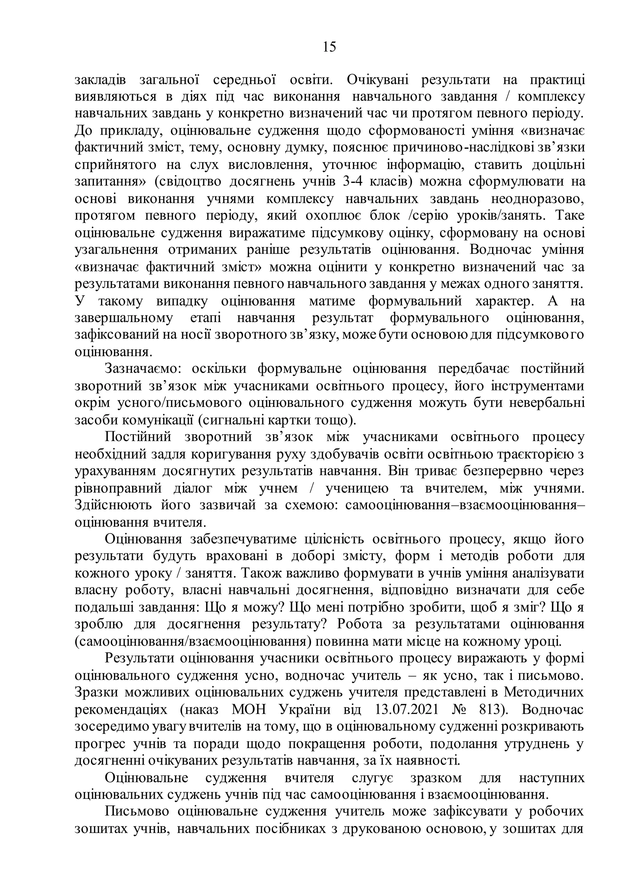 15
закладів загальної середньої освіти. Очікувані результати на практиці
виявляються в діях під час виконання навчального завдання / комплексу
навчальних завдань у конкретно визначений час чи протягом певного періоду.
До прикладу, оцінювальне судження щодо сформованості уміння «визначає
фактичний зміст, тему, основну думку, пояснює причиново-наслідкові зв’язки
сприйнятого на слух висловлення, уточнює інформацію, ставить доцільні
запитання» (свідоцтво досягнень учнів 3-4 класів) можна сформулювати на
основі виконання учнями комплексу навчальних завдань неодноразово,
протягом певного періоду, який охоплює блок /серію уроків/занять. Таке
оцінювальне судження виражатиме підсумкову оцінку, сформовану на основі
узагальнення отриманих раніше результатів оцінювання. Водночас уміння
«визначає фактичний зміст» можна оцінити у конкретно визначений час за
результатами виконання певного навчального завдання у межах одного заняття.
У такому випадку оцінювання матиме формувальний характер. А на
завершальному етапі навчання результат формувального оцінювання,
зафіксований на носії зворотного зв’язку, можебути основою для підсумкового
оцінювання.
Зазначаємо: оскільки формувальне оцінювання передбачає постійний
зворотний зв’язок між учасниками освітнього процесу, його інструментами
окрім усного/письмового оцінювального судження можуть бути невербальні
засоби комунікації (сигнальні картки тощо).
Постійний зворотний зв’язок між учасниками освітнього процесу
необхідний задля коригування руху здобувачів освіти освітньою траєкторією з
урахуванням досягнутих результатів навчання. Він триває безперервно через
рівноправний діалог між учнем / ученицею та вчителем, між учнями.
Здійснюють його зазвичай за схемою: самооцінювання–взаємооцінювання–
оцінювання вчителя.
Оцінювання забезпечуватиме цілісність освітнього процесу, якщо його
результати будуть враховані в доборі змісту, форм і методів роботи для
кожного уроку / заняття. Також важливо формувати в учнів уміння аналізувати
власну роботу, власні навчальні досягнення, відповідно визначати для себе
подальші завдання: Що я можу? Що мені потрібно зробити, щоб я зміг? Що я
зроблю для досягнення результату? Робота за результатами оцінювання
(самооцінювання/взаємооцінювання) повинна мати місце на кожному уроці.
Результати оцінювання учасники освітнього процесу виражають у формі
оцінювального судження усно, водночас учитель – як усно, так і письмово.
Зразки можливих оцінювальних суджень учителя представлені в Методичних
рекомендаціях (наказ МОН України від 13.07.2021 № 813). Водночас
зосередимо увагувчителів на тому, що в оцінювальному судженні розкривають
прогрес учнів та поради щодо покращення роботи, подолання утруднень у
досягненні очікуваних результатів навчання, за їх наявності.
Оцінювальне судження вчителя слугує зразком для наступних
оцінювальних суджень учнів під час самооцінювання і взаємооцінювання.
Письмово оцінювальне судження учитель може зафіксувати у робочих
зошитах учнів, навчальних посібниках з друкованою основою, у зошитах для
 