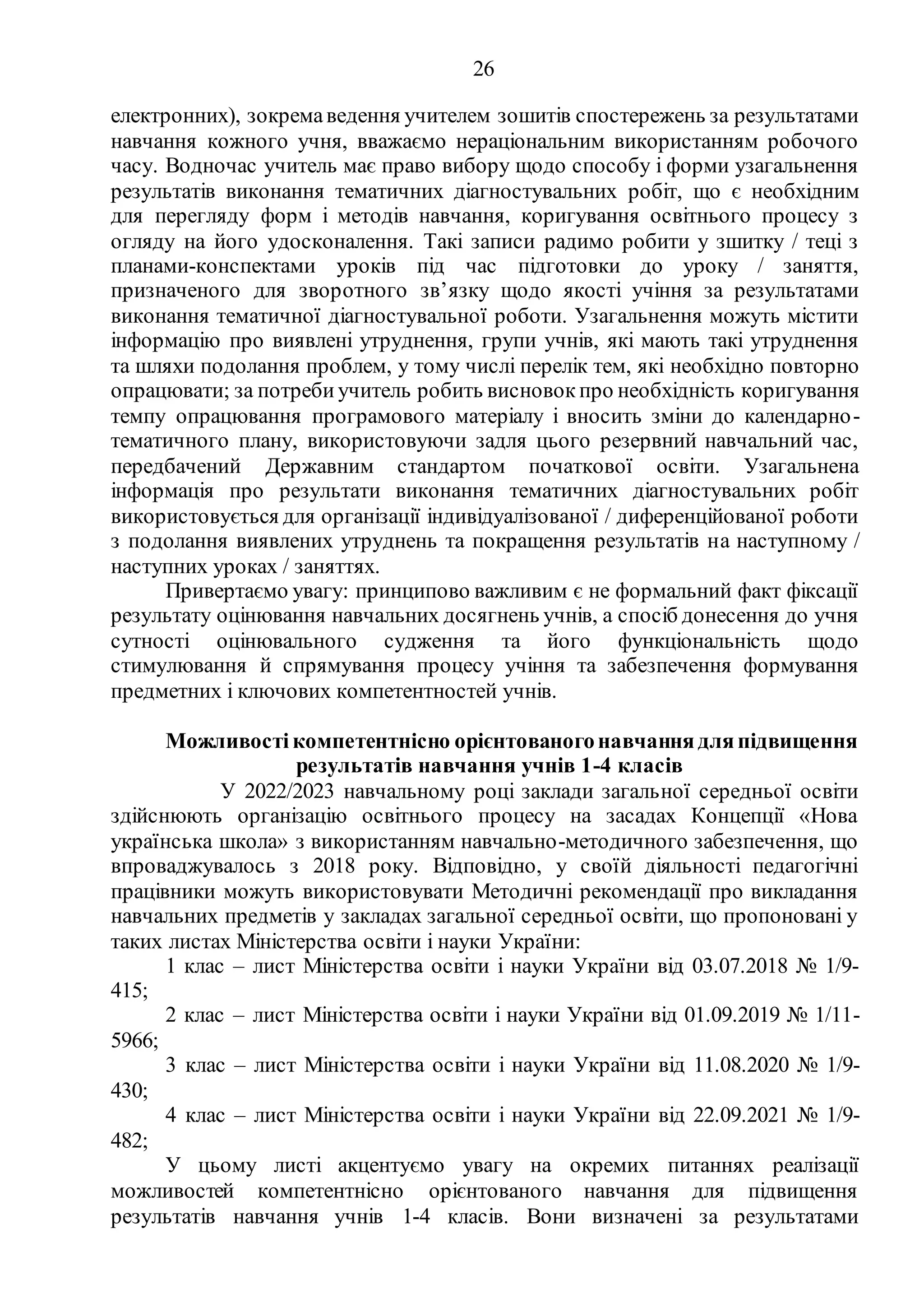 26
електронних), зокремаведення учителем зошитів спостережень за результатами
навчання кожного учня, вважаємо нераціональним використанням робочого
часу. Водночас учитель має право вибору щодо способу і форми узагальнення
результатів виконання тематичних діагностувальних робіт, що є необхідним
для перегляду форм і методів навчання, коригування освітнього процесу з
огляду на його удосконалення. Такі записи радимо робити у зшитку / теці з
планами-конспектами уроків під час підготовки до уроку / заняття,
призначеного для зворотного зв’язку щодо якості учіння за результатами
виконання тематичної діагностувальної роботи. Узагальнення можуть містити
інформацію про виявлені утруднення, групи учнів, які мають такі утруднення
та шляхи подолання проблем, у тому числі перелік тем, які необхідно повторно
опрацювати; за потреби учитель робить висновок про необхідність коригування
темпу опрацювання програмового матеріалу і вносить зміни до календарно-
тематичного плану, використовуючи задля цього резервний навчальний час,
передбачений Державним стандартом початкової освіти. Узагальнена
інформація про результати виконання тематичних діагностувальних робіт
використовується для організації індивідуалізованої / диференційованої роботи
з подолання виявлених утруднень та покращення результатів на наступному /
наступних уроках / заняттях.
Привертаємо увагу: принципово важливим є не формальний факт фіксації
результату оцінювання навчальних досягнень учнів, а спосіб донесення до учня
сутності оцінювального судження та його функціональність щодо
стимулювання й спрямування процесу учіння та забезпечення формування
предметних і ключових компетентностей учнів.
Можливості компетентнісно орієнтованогонавчання дляпідвищення
результатів навчання учнів 1-4 класів
У 2022/2023 навчальному році заклади загальної середньої освіти
здійснюють організацію освітнього процесу на засадах Концепції «Нова
українська школа» з використанням навчально-методичного забезпечення, що
впроваджувалось з 2018 року. Відповідно, у своїй діяльності педагогічні
працівники можуть використовувати Методичні рекомендації про викладання
навчальних предметів у закладах загальної середньої освіти, що пропоновані у
таких листах Міністерства освіти і науки України:
1 клас – лист Міністерства освіти і науки України від 03.07.2018 № 1/9-
415;
5966;
430;
482;
2 клас – лист Міністерства освіти і науки України від 01.09.2019 № 1/11-
3 клас – лист Міністерства освіти і науки України від 11.08.2020 № 1/9-
4 клас – лист Міністерства освіти і науки України від 22.09.2021 № 1/9-
У цьому листі акцентуємо увагу на окремих питаннях реалізації
можливостей компетентнісно орієнтованого навчання для підвищення
результатів навчання учнів 1-4 класів. Вони визначені за результатами
 