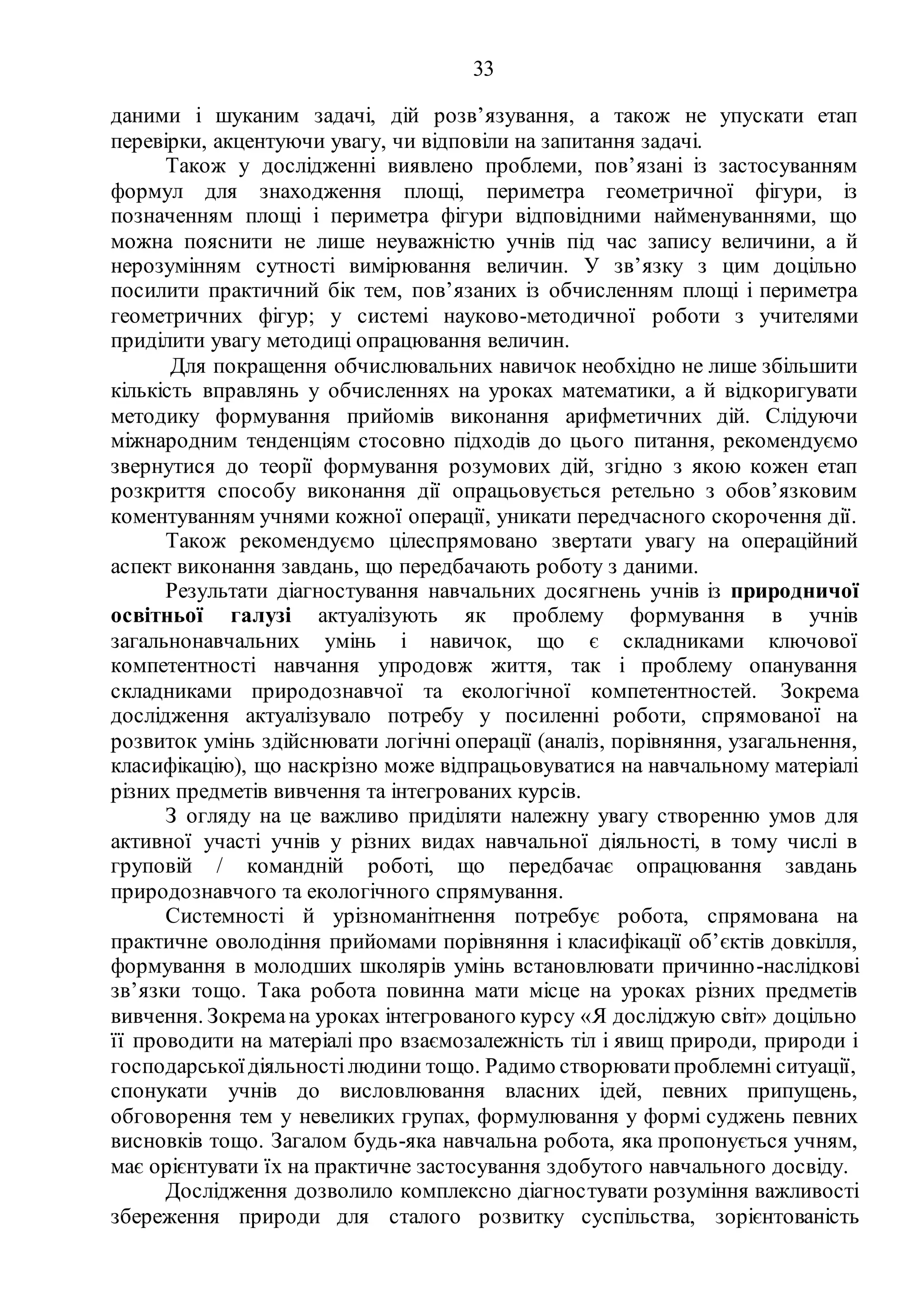 33
даними і шуканим задачі, дій розв’язування, а також не упускати етап
перевірки, акцентуючи увагу, чи відповіли на запитання задачі.
Також у дослідженні виявлено проблеми, пов’язані із застосуванням
формул для знаходження площі, периметра геометричної фігури, із
позначенням площі і периметра фігури відповідними найменуваннями, що
можна пояснити не лише неуважністю учнів під час запису величини, а й
нерозумінням сутності вимірювання величин. У зв’язку з цим доцільно
посилити практичний бік тем, пов’язаних із обчисленням площі і периметра
геометричних фігур; у системі науково-методичної роботи з учителями
приділити увагу методиці опрацювання величин.
Для покращення обчислювальних навичок необхідно не лише збільшити
кількість вправлянь у обчисленнях на уроках математики, а й відкоригувати
методику формування прийомів виконання арифметичних дій. Слідуючи
міжнародним тенденціям стосовно підходів до цього питання, рекомендуємо
звернутися до теорії формування розумових дій, згідно з якою кожен етап
розкриття способу виконання дії опрацьовується ретельно з обов’язковим
коментуванням учнями кожної операції, уникати передчасного скорочення дії.
Також рекомендуємо цілеспрямовано звертати увагу на операційний
аспект виконання завдань, що передбачають роботу з даними.
Результати діагностування навчальних досягнень учнів із природничої
освітньої галузі актуалізують як проблему формування в учнів
загальнонавчальних умінь і навичок, що є складниками ключової
компетентності навчання упродовж життя, так і проблему опанування
складниками природознавчої та екологічної компетентностей. Зокрема
дослідження актуалізувало потребу у посиленні роботи, спрямованої на
розвиток умінь здійснювати логічні операції (аналіз, порівняння, узагальнення,
класифікацію), що наскрізно може відпрацьовуватися на навчальному матеріалі
різних предметів вивчення та інтегрованих курсів.
З огляду на це важливо приділяти належну увагу створенню умов для
активної участі учнів у різних видах навчальної діяльності, в тому числі в
груповій / командній роботі, що передбачає опрацювання завдань
природознавчого та екологічного спрямування.
Системності й урізноманітнення потребує робота, спрямована на
практичне оволодіння прийомами порівняння і класифікації об’єктів довкілля,
формування в молодших школярів умінь встановлювати причинно-наслідкові
зв’язки тощо. Така робота повинна мати місце на уроках різних предметів
вивчення. Зокремана уроках інтегрованого курсу «Я досліджую світ» доцільно
її проводити на матеріалі про взаємозалежність тіл і явищ природи, природи і
господарськоїдіяльностілюдини тощо. Радимо створюватипроблемні ситуації,
спонукати учнів до висловлювання власних ідей, певних припущень,
обговорення тем у невеликих групах, формулювання у формі суджень певних
висновків тощо. Загалом будь-яка навчальна робота, яка пропонується учням,
має орієнтувати їх на практичне застосування здобутого навчального досвіду.
Дослідження дозволило комплексно діагностувати розуміння важливості
збереження природи для сталого розвитку суспільства, зорієнтованість
 