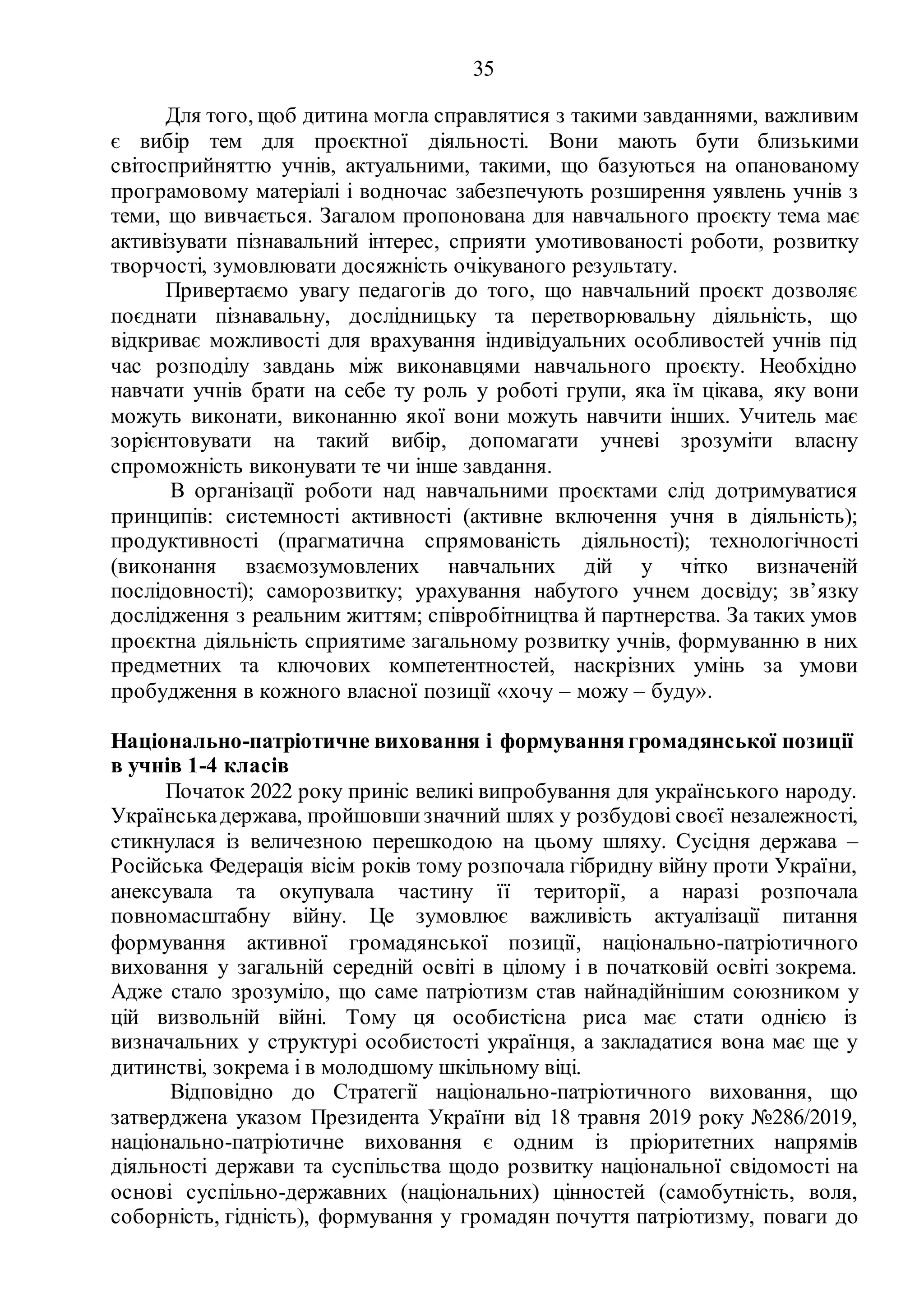 35
Для того, щоб дитина могла справлятися з такими завданнями, важливим
є вибір тем для проєктної діяльності. Вони мають бути близькими
світосприйняттю учнів, актуальними, такими, що базуються на опанованому
програмовому матеріалі і водночас забезпечують розширення уявлень учнів з
теми, що вивчається. Загалом пропонована для навчального проєкту тема має
активізувати пізнавальний інтерес, сприяти умотивованості роботи, розвитку
творчості, зумовлювати досяжність очікуваного результату.
Привертаємо увагу педагогів до того, що навчальний проєкт дозволяє
поєднати пізнавальну, дослідницьку та перетворювальну діяльність, що
відкриває можливості для врахування індивідуальних особливостей учнів під
час розподілу завдань між виконавцями навчального проєкту. Необхідно
навчати учнів брати на себе ту роль у роботі групи, яка їм цікава, яку вони
можуть виконати, виконанню якої вони можуть навчити інших. Учитель має
зорієнтовувати на такий вибір, допомагати учневі зрозуміти власну
спроможність виконувати те чи інше завдання.
В організації роботи над навчальними проєктами слід дотримуватися
принципів: системності активності (активне включення учня в діяльність);
продуктивності (прагматична спрямованість діяльності); технологічності
(виконання взаємозумовлених навчальних дій у чітко визначеній
послідовності); саморозвитку; урахування набутого учнем досвіду; зв’язку
дослідження з реальним життям; співробітництва й партнерства. За таких умов
проєктна діяльність сприятиме загальному розвитку учнів, формуванню в них
предметних та ключових компетентностей, наскрізних умінь за умови
пробудження в кожного власної позиції «хочу – можу – буду».
Національно-патріотичне виховання і формування громадянської позиції
в учнів 1-4 класів
Початок 2022 року приніс великі випробування для українського народу.
Українськадержава, пройшовшизначний шлях у розбудові своєї незалежності,
стикнулася із величезною перешкодою на цьому шляху. Сусідня держава –
Російська Федерація вісім років тому розпочала гібридну війну проти України,
анексувала та окупувала частину її території, а наразі розпочала
повномасштабну війну. Це зумовлює важливість актуалізації питання
формування активної громадянської позиції, національно-патріотичного
виховання у загальній середній освіті в цілому і в початковій освіті зокрема.
Адже стало зрозуміло, що саме патріотизм став найнадійнішим союзником у
цій визвольній війні. Тому ця особистісна риса має стати однією із
визначальних у структурі особистості українця, а закладатися вона має ще у
дитинстві, зокрема і в молодшому шкільному віці.
Відповідно до Стратегії національно-патріотичного виховання, що
затверджена указом Президента України від 18 травня 2019 року №286/2019,
національно-патріотичне виховання є одним із пріоритетних напрямів
діяльності держави та суспільства щодо розвитку національної свідомості на
основі суспільно-державних (національних) цінностей (самобутність, воля,
соборність, гідність), формування у громадян почуття патріотизму, поваги до
 