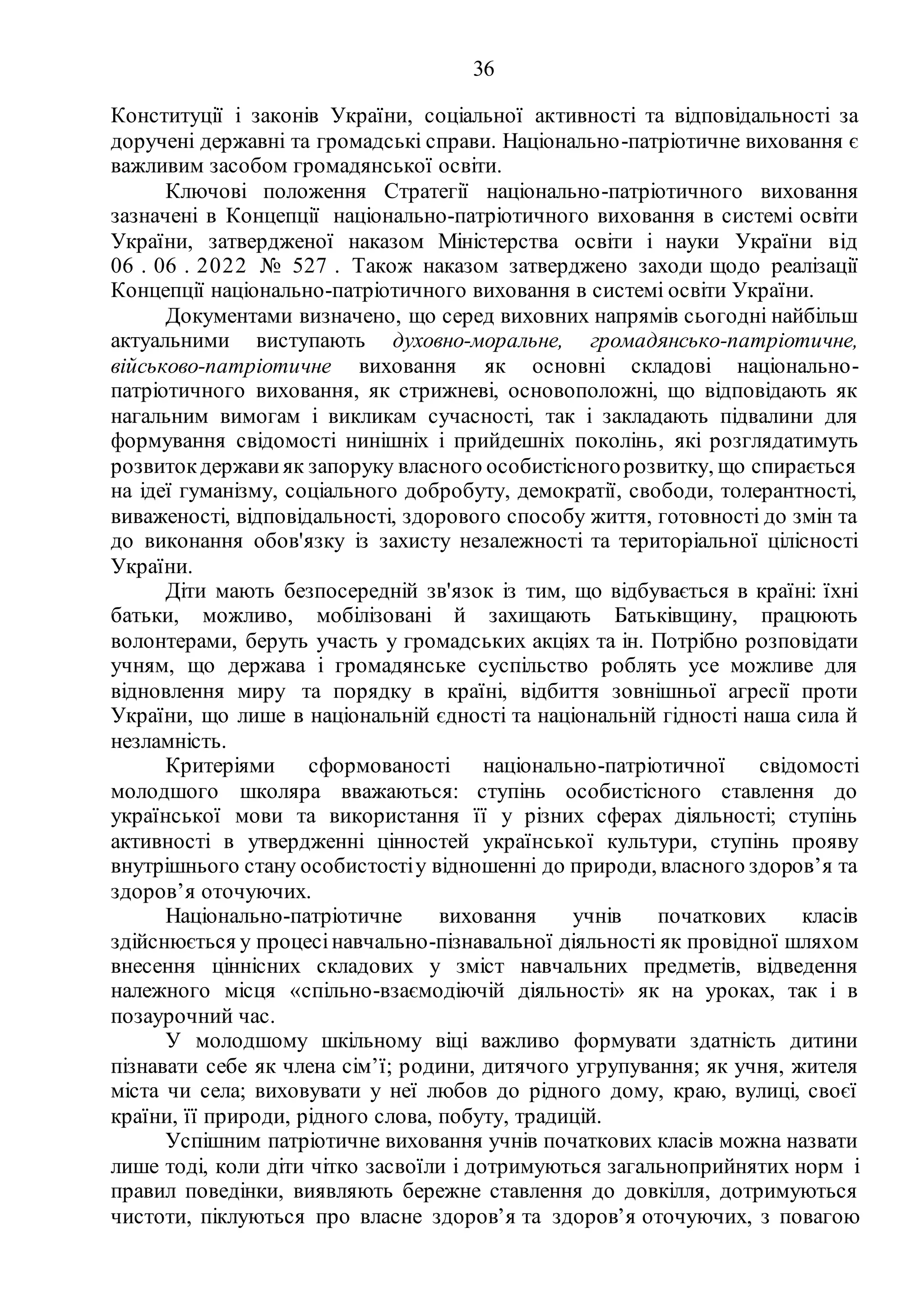 36
Конституції і законів України, соціальної активності та відповідальності за
доручені державні та громадські справи. Національно-патріотичне виховання є
важливим засобом громадянської освіти.
Ключові положення Стратегії національно-патріотичного виховання
зазначені в Концепції національно-патріотичного виховання в системі освіти
України, затвердженої наказом Міністерства освіти i науки України від
06 . 06 . 2022 № 527 . Також наказом затверджено заходи щодо реалізації
Концепції національно-патріотичного виховання в системі освіти України.
Документами визначено, що серед виховних напрямів сьогодні найбільш
актуальними виступають духовно-моральне, громадянсько-патріотичне,
військово-патріотичне виховання як основні складові національно-
патріотичного виховання, як стрижневі, основоположні, що відповідають як
нагальним вимогам і викликам сучасності, так і закладають підвалини для
формування свідомості нинішніх і прийдешніх поколінь, які розглядатимуть
розвитокдержави як запоруку власного особистісногорозвитку, що спирається
на ідеї гуманізму, соціального добробуту, демократії, свободи, толерантності,
виваженості, відповідальності, здорового способу життя, готовності до змін та
до виконання обов'язку із захисту незалежності та територіальної цілісності
України.
Діти мають безпосередній зв'язок із тим, що відбувається в країні: їхні
батьки, можливо, мобілізовані й захищають Батьківщину, працюють
волонтерами, беруть участь у громадських акціях та ін. Потрібно розповідати
учням, що держава і громадянське суспільство роблять усе можливе для
відновлення миру та порядку в країні, відбиття зовнішньої агресії проти
України, що лише в національній єдності та національній гідності наша сила й
незламність.
Критеріями сформованості національно-патріотичної свідомості
молодшого школяра вважаються: ступінь особистісного ставлення до
української мови та використання її у різних сферах діяльності; ступінь
активності в утвердженні цінностей української культури, ступінь прояву
внутрішнього стану особистостіу відношенні до природи, власного здоров’я та
здоров’я оточуючих.
Національно-патріотичне виховання учнів початкових класів
здійснюється у процесінавчально-пізнавальної діяльності як провідної шляхом
внесення ціннісних складових у зміст навчальних предметів, відведення
належного місця «спільно-взаємодіючій діяльності» як на уроках, так і в
позаурочний час.
У молодшому шкільному віці важливо формувати здатність дитини
пізнавати себе як члена сім’ї; родини, дитячого угрупування; як учня, жителя
міста чи села; виховувати у неї любов до рідного дому, краю, вулиці, своєї
країни, її природи, рідного слова, побуту, традицій.
Успішним патріотичне виховання учнів початкових класів можна назвати
лише тоді, коли діти чітко засвоїли і дотримуються загальноприйнятих норм і
правил поведінки, виявляють бережне ставлення до довкілля, дотримуються
чистоти, піклуються про власне здоров’я та здоров’я оточуючих, з повагою
 