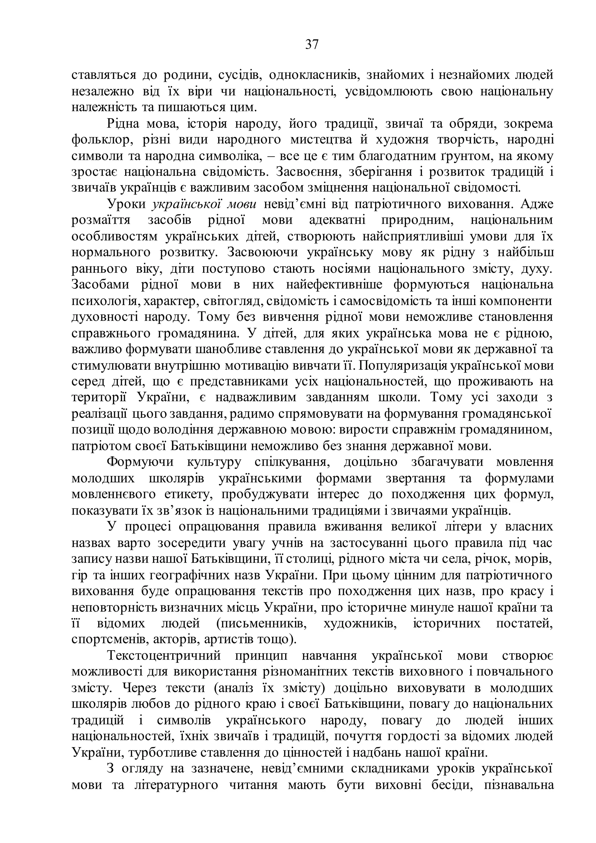 37
ставляться до родини, сусідів, однокласників, знайомих і незнайомих людей
незалежно від їх віри чи національності, усвідомлюють свою національну
належність та пишаються цим.
Рідна мова, історія народу, його традиції, звичаї та обряди, зокрема
фольклор, різні види народного мистецтва й художня творчість, народні
символи та народна символіка, – все це є тим благодатним ґрунтом, на якому
зростає національна свідомість. Засвоєння, зберігання і розвиток традицій і
звичаїв українців є важливим засобом зміцнення національної свідомості.
Уроки української мови невід’ємні від патріотичного виховання. Адже
розмаїття засобів рідної мови адекватні природним, національним
особливостям українських дітей, створюють найсприятливіші умови для їх
нормального розвитку. Засвоюючи українську мову як рідну з найбільш
раннього віку, діти поступово стають носіями національного змісту, духу.
Засобами рідної мови в них найефективніше формуються національна
психологія, характер, світогляд, свідомість і самосвідомість та інші компоненти
духовності народу. Тому без вивчення рідної мови неможливе становлення
справжнього громадянина. У дітей, для яких українська мова не є рідною,
важливо формувати шанобливе ставлення до української мови як державної та
стимулювати внутрішню мотивацію вивчати її. Популяризація української мови
серед дітей, що є представниками усіх національностей, що проживають на
території України, є надважливим завданням школи. Тому усі заходи з
реалізації цього завдання, радимо спрямовувати на формування громадянської
позиції щодо володіння державною мовою: вирости справжнім громадянином,
патріотом своєї Батьківщини неможливо без знання державної мови.
Формуючи культуру спілкування, доцільно збагачувати мовлення
молодших школярів українськими формами звертання та формулами
мовленнєвого етикету, пробуджувати інтерес до походження цих формул,
показувати їх зв’язок із національними традиціями і звичаями українців.
У процесі опрацювання правила вживання великої літери у власних
назвах варто зосередити увагу учнів на застосуванні цього правила під час
запису назви нашої Батьківщини, її столиці, рідного міста чи села, річок, морів,
гір та інших географічних назв України. При цьому цінним для патріотичного
виховання буде опрацювання текстів про походження цих назв, про красу і
неповторність визначних місць України, про історичне минуле нашої країни та
її відомих людей (письменників, художників, історичних постатей,
спортсменів, акторів, артистів тощо).
Текстоцентричний принцип навчання української мови створює
можливості для використання різноманітних текстів виховного і повчального
змісту. Через тексти (аналіз їх змісту) доцільно виховувати в молодших
школярів любов до рідного краю і своєї Батьківщини, повагу до національних
традицій і символів українського народу, повагу до людей інших
національностей, їхніх звичаїв і традицій, почуття гордості за відомих людей
України, турботливе ставлення до цінностей і надбань нашої країни.
З огляду на зазначене, невід’ємними складниками уроків української
мови та літературного читання мають бути виховні бесіди, пізнавальна
 