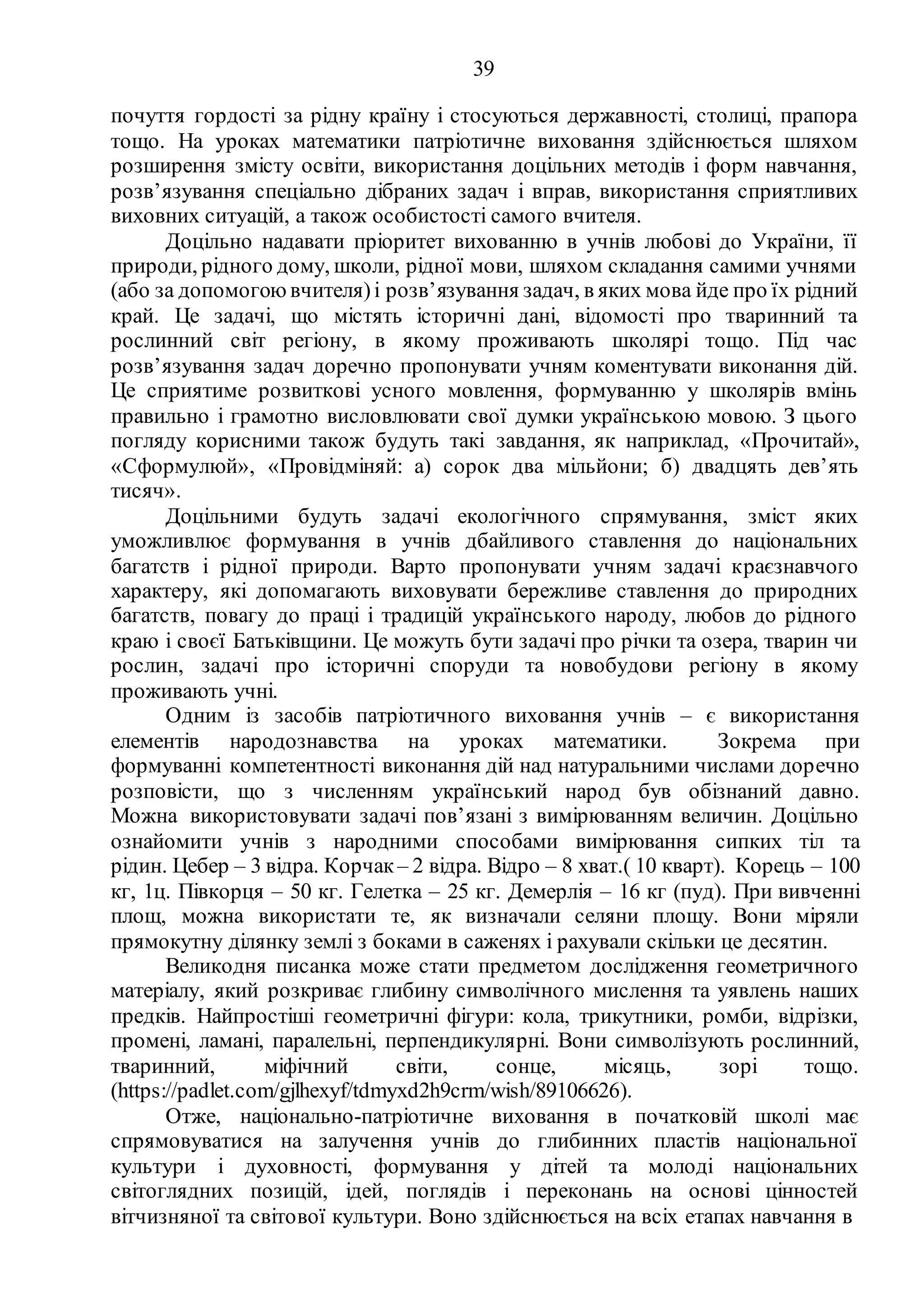 39
почуття гордості за рідну країну і стосуються державності, столиці, прапора
тощо. На уроках математики патріотичне виховання здійснюється шляхом
розширення змісту освіти, використання доцільних методів і форм навчання,
розв’язування спеціально дібраних задач і вправ, використання сприятливих
виховних ситуацій, а також особистості самого вчителя.
Доцільно надавати пріоритет вихованню в учнів любові до України, її
природи, рідного дому, школи, рідної мови, шляхом складання самими учнями
(або за допомогою вчителя)і розв’язування задач, в яких мова йде про їх рідний
край. Це задачі, що містять історичні дані, відомості про тваринний та
рослинний світ регіону, в якому проживають школярі тощо. Під час
розв’язування задач доречно пропонувати учням коментувати виконання дій.
Це сприятиме розвиткові усного мовлення, формуванню у школярів вмінь
правильно і грамотно висловлювати свої думки українською мовою. З цього
погляду корисними також будуть такі завдання, як наприклад, «Прочитай»,
«Сформулюй», «Провідміняй: а) сорок два мільйони; б) двадцять дев’ять
тисяч».
Доцільними будуть задачі екологічного спрямування, зміст яких
уможливлює формування в учнів дбайливого ставлення до національних
багатств і рідної природи. Варто пропонувати учням задачі краєзнавчого
характеру, які допомагають виховувати бережливе ставлення до природних
багатств, повагу до праці і традицій українського народу, любов до рідного
краю і своєї Батьківщини. Це можуть бути задачі про річки та озера, тварин чи
рослин, задачі про історичні споруди та новобудови регіону в якому
проживають учні.
Одним із засобів патріотичного виховання учнів – є використання
елементів народознавства на уроках математики. Зокрема при
формуванні компетентності виконання дій над натуральними числами доречно
розповісти, що з численням український народ був обізнаний давно.
Можна використовувати задачі пов’язані з вимірюванням величин. Доцільно
ознайомити учнів з народними способами вимірювання сипких тіл та
рідин. Цебер – 3 відра. Корчак – 2 відра. Відро – 8 хват.( 10 кварт). Корець – 100
кг, 1ц. Півкорця – 50 кг. Гелетка – 25 кг. Демерлія – 16 кг (пуд). При вивченні
площ, можна використати те, як визначали селяни площу. Вони міряли
прямокутну ділянку землі з боками в саженях і рахували скільки це десятин.
Великодня писанка може стати предметом дослідження геометричного
матеріалу, який розкриває глибину символічного мислення та уявлень наших
предків. Найпростіші геометричні фігури: кола, трикутники, ромби, відрізки,
промені, ламані, паралельні, перпендикулярні. Вони символізують рослинний,
тваринний, міфічний світи, сонце, місяць, зорі тощо.
(https://padlet.com/gjlhexyf/tdmyxd2h9crm/wish/89106626).
Отже, національно-патріотичне виховання в початковій школі має
спрямовуватися на залучення учнів до глибинних пластів національної
культури і духовності, формування у дітей та молоді національних
світоглядних позицій, ідей, поглядів і переконань на основі цінностей
вітчизняної та світової культури. Воно здійснюється на всіх етапах навчання в
 