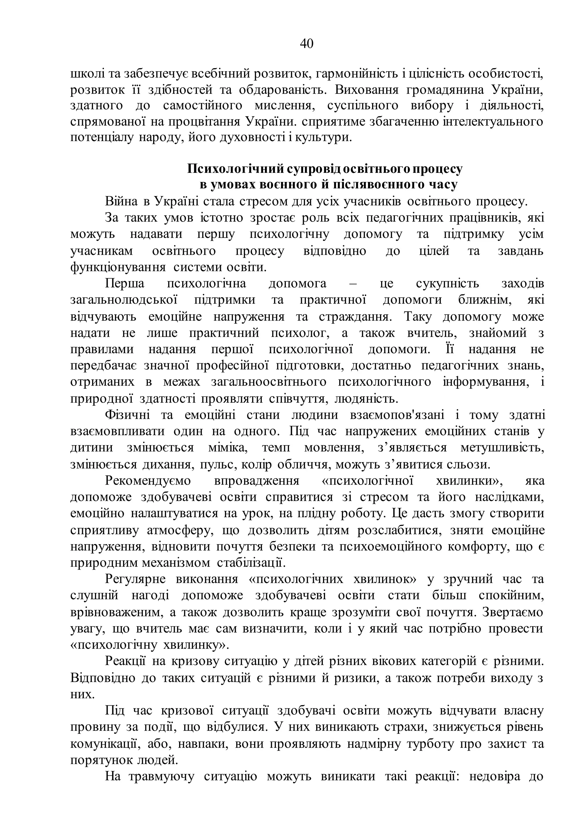 40
школі та забезпечує всебічний розвиток, гармонійність і цілісність особистості,
розвиток її здібностей та обдарованість. Виховання громадянина України,
здатного до самостійного мислення, суспільного вибору і діяльності,
спрямованої на процвітання України. сприятиме збагаченню інтелектуального
потенціалу народу, його духовності і культури.
Психологічний супровідосвітньогопроцесу
в умовах воєнного й післявоєнного часу
Війна в Україні стала стресом для усіх учасників освітнього процесу.
За таких умов істотно зростає роль всіх педагогічних працівників, які
можуть надавати першу психологічну допомогу та підтримку усім
учасникам освітнього процесу відповідно до цілей та завдань
функціонування системи освіти.
Перша психологічна допомога – це сукупність заходів
загальнолюдської підтримки та практичної допомоги ближнім, які
відчувають емоційне напруження та страждання. Таку допомогу може
надати не лише практичний психолог, а також вчитель, знайомий з
правилами надання першої психологічної допомоги. Її надання не
передбачає значної професійної підготовки, достатньо педагогічних знань,
отриманих в межах загальноосвітнього психологічного інформування, і
природної здатності проявляти співчуття, людяність.
Фізичні та емоційні стани людини взаємопов'язані і тому здатні
взаємовпливати один на одного. Під час напружених емоційних станів у
дитини змінюється міміка, темп мовлення, з’являється метушливість,
змінюється дихання, пульс, колір обличчя, можуть з’явитися сльози.
Рекомендуємо впровадження «психологічної хвилинки», яка
допоможе здобувачеві освіти справитися зі стресом та його наслідками,
емоційно налаштуватися на урок, на плідну роботу. Це дасть змогу створити
сприятливу атмосферу, що дозволить дітям розслабитися, зняти емоційне
напруження, відновити почуття безпеки та психоемоційного комфорту, що є
природним механізмом стабілізації.
Регулярне виконання «психологічних хвилинок» у зручний час та
слушній нагоді допоможе здобувачеві освіти стати більш спокійним,
врівноваженим, а також дозволить краще зрозуміти свої почуття. Звертаємо
увагу, що вчитель має сам визначити, коли і у який час потрібно провести
«психологічну хвилинку».
Реакції на кризову ситуацію у дітей різних вікових категорій є різними.
Відповідно до таких ситуацій є різними й ризики, а також потреби виходу з
них.
Під час кризової ситуації здобувачі освіти можуть відчувати власну
провину за події, що відбулися. У них виникають страхи, знижується рівень
комунікації, або, навпаки, вони проявляють надмірну турботу про захист та
порятунок людей.
На травмуючу ситуацію можуть виникати такі реакції: недовіра до
 