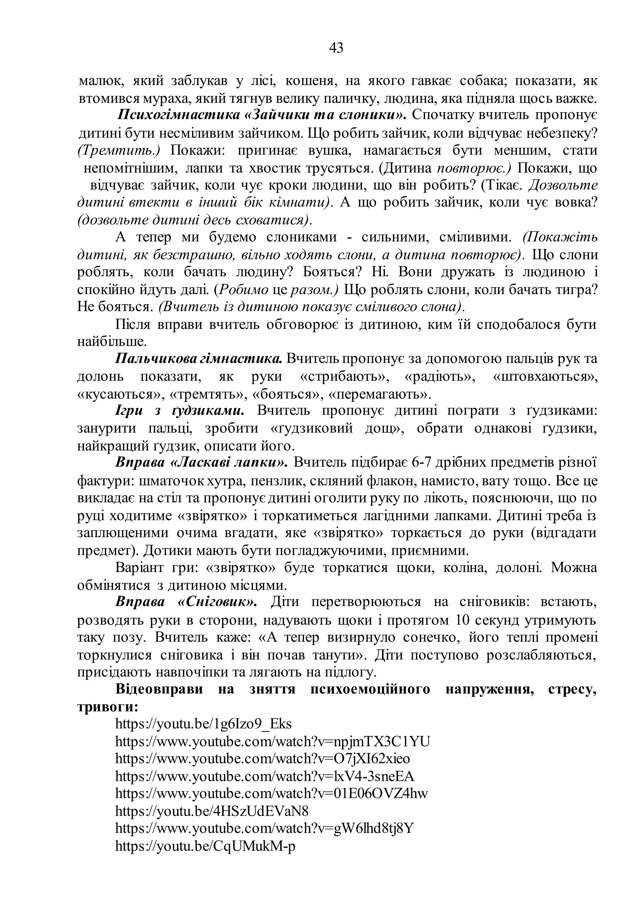 43
малюк, який заблукав у лісі, кошеня, на якого гавкає собака; показати, як
втомився мураха, який тягнув велику паличку, людина, яка підняла щось важке.
Психогімнастика «Зайчики та слоники». Спочатку вчитель пропонує
дитині бути несміливим зайчиком. Що робить зайчик, коли відчуває небезпеку?
(Тремтить.) Покажи: пригинає вушка, намагається бути меншим, стати
непомітнішим, лапки та хвостик трусяться. (Дитина повторює.) Покажи, що
відчуває зайчик, коли чує кроки людини, що він робить? (Тікає. Дозвольте
дитині втекти в інший бік кімнати). А що робить зайчик, коли чує вовка?
(дозвольте дитині десь сховатися).
А тепер ми будемо слониками - сильними, сміливими. (Покажіть
дитині, як безстрашно, вільно ходять слони, а дитина повторює). Що слони
роблять, коли бачать людину? Бояться? Ні. Вони дружать із людиною і
спокійно йдуть далі. (Робимо це разом.) Що роблять слони, коли бачать тигра?
Не бояться. (Вчитель із дитиною показує сміливого слона).
Після вправи вчитель обговорює із дитиною, ким їй сподобалося бути
найбільше.
Пальчикова гімнастика. Вчитель пропонує за допомогою пальців рук та
долонь показати, як руки «стрибають», «радіють», «штовхаються»,
«кусаються», «тремтять», «бояться», «перемагають».
Ігри з ґудзиками. Вчитель пропонує дитині пограти з ґудзиками:
занурити пальці, зробити «ґудзиковий дощ», обрати однакові ґудзики,
найкращий ґудзик, описати його.
Вправа «Ласкаві лапки». Вчитель підбирає 6-7 дрібних предметів різної
фактури: шматочок хутра, пензлик, скляний флакон, намисто, вату тощо. Все це
викладає на стіл та пропонуєдитині оголити руку по лікоть, пояснюючи, що по
руці ходитиме «звірятко» і торкатиметься лагідними лапками. Дитині треба із
заплющеними очима вгадати, яке «звірятко» торкається до руки (відгадати
предмет). Дотики мають бути погладжуючими, приємними.
Варіант гри: «звірятко» буде торкатися щоки, коліна, долоні. Можна
обмінятися з дитиною місцями.
Вправа «Сніговик». Діти перетворюються на сніговиків: встають,
розводять руки в сторони, надувають щоки і протягом 10 секунд утримують
таку позу. Вчитель каже: «А тепер визирнуло сонечко, його теплі промені
торкнулися сніговика і він почав танути». Діти поступово розслабляються,
присідають навпочіпки та лягають на підлогу.
Відеовправи на зняття психоемоційного напруження, стресу,
тривоги:
https://youtu.be/1g6Izo9_Eks
https://www.youtube.com/watch?v=npjmTX3C1YU
https://www.youtube.com/watch?v=O7jXI62xieo
https://www.youtube.com/watch?v=lxV4-3sneEA
https://www.youtube.com/watch?v=01E06OVZ4hw
https://youtu.be/4HSzUdEVaN8
https://www.youtube.com/watch?v=gW6lhd8tj8Y
https://youtu.be/CqUMukM-p
 