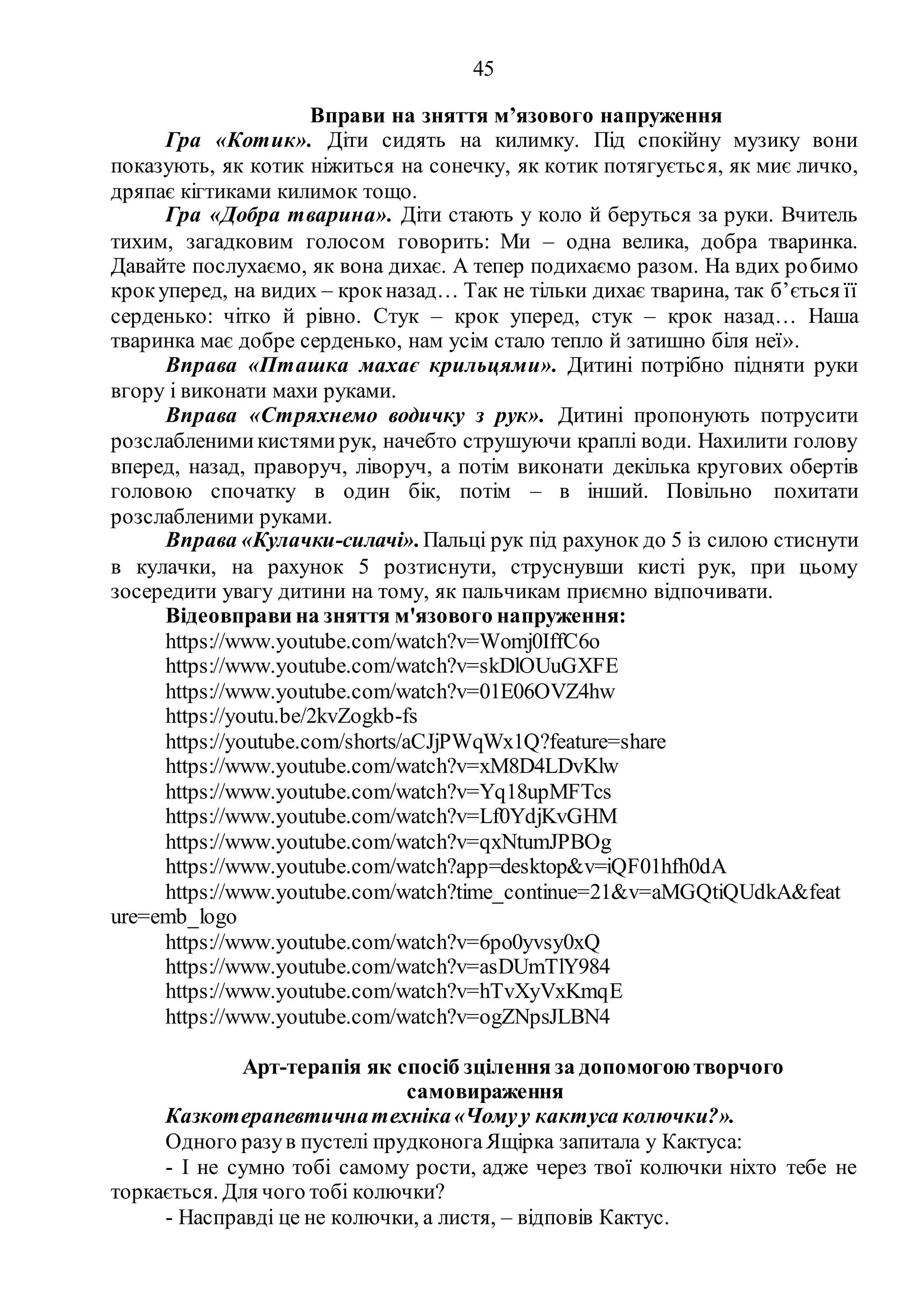 45
Вправи на зняття м’язового напруження
Гра «Котик». Діти сидять на килимку. Під спокійну музику вони
показують, як котик ніжиться на сонечку, як котик потягується, як миє личко,
дряпає кігтиками килимок тощо.
Гра «Добра тварина». Діти стають у коло й беруться за руки. Вчитель
тихим, загадковим голосом говорить: Ми – одна велика, добра тваринка.
Давайте послухаємо, як вона дихає. А тепер подихаємо разом. На вдих робимо
крокуперед, на видих – крокназад… Так не тільки дихає тварина, так б’ється її
серденько: чітко й рівно. Стук – крок уперед, стук – крок назад… Наша
тваринка має добре серденько, нам усім стало тепло й затишно біля неї».
Вправа «Пташка махає крильцями». Дитині потрібно підняти руки
вгору і виконати махи руками.
Вправа «Стряхнемо водичку з рук». Дитині пропонують потрусити
розслабленимикистямирук, начебто струшуючи краплі води. Нахилити голову
вперед, назад, праворуч, ліворуч, а потім виконати декілька кругових обертів
головою спочатку в один бік, потім – в інший. Повільно похитати
розслабленими руками.
Вправа «Кулачки-силачі».Пальці рук під рахунок до 5 із силою стиснути
в кулачки, на рахунок 5 розтиснути, струснувши кисті рук, при цьому
зосередити увагу дитини на тому, як пальчикам приємно відпочивати.
Відеовправи на зняття м'язового напруження:
https://www.youtube.com/watch?v=Womj0IffC6o
https://www.youtube.com/watch?v=skDlOUuGXFE
https://www.youtube.com/watch?v=01E06OVZ4hw
https://youtu.be/2kvZogkb-fs
https://youtube.com/shorts/aCJjPWqWx1Q?feature=share
https://www.youtube.com/watch?v=xM8D4LDvKlw
https://www.youtube.com/watch?v=Yq18upMFTcs
https://www.youtube.com/watch?v=Lf0YdjKvGHM
https://www.youtube.com/watch?v=qxNtumJPBOg
https://www.youtube.com/watch?app=desktop&v=iQF01hfh0dA
https://www.youtube.com/watch?time_continue=21&v=aMGQtiQUdkA&feat
ure=emb_logo
https://www.youtube.com/watch?v=6po0yvsy0xQ
https://www.youtube.com/watch?v=asDUmTlY984
https://www.youtube.com/watch?v=hTvXyVxKmqE
https://www.youtube.com/watch?v=ogZNpsJLBN4
Арт-терапія як спосіб зцілення за допомогоютворчого
самовираження
Казкотерапевтичнатехніка«Чомуу кактуса колючки?».
Одного разув пустелі прудконогаЯщірка запитала у Кактуса:
- І не сумно тобі самому рости, адже через твої колючки ніхто тебе не
торкається. Для чого тобі колючки?
- Насправді це не колючки, а листя, – відповів Кактус.
 