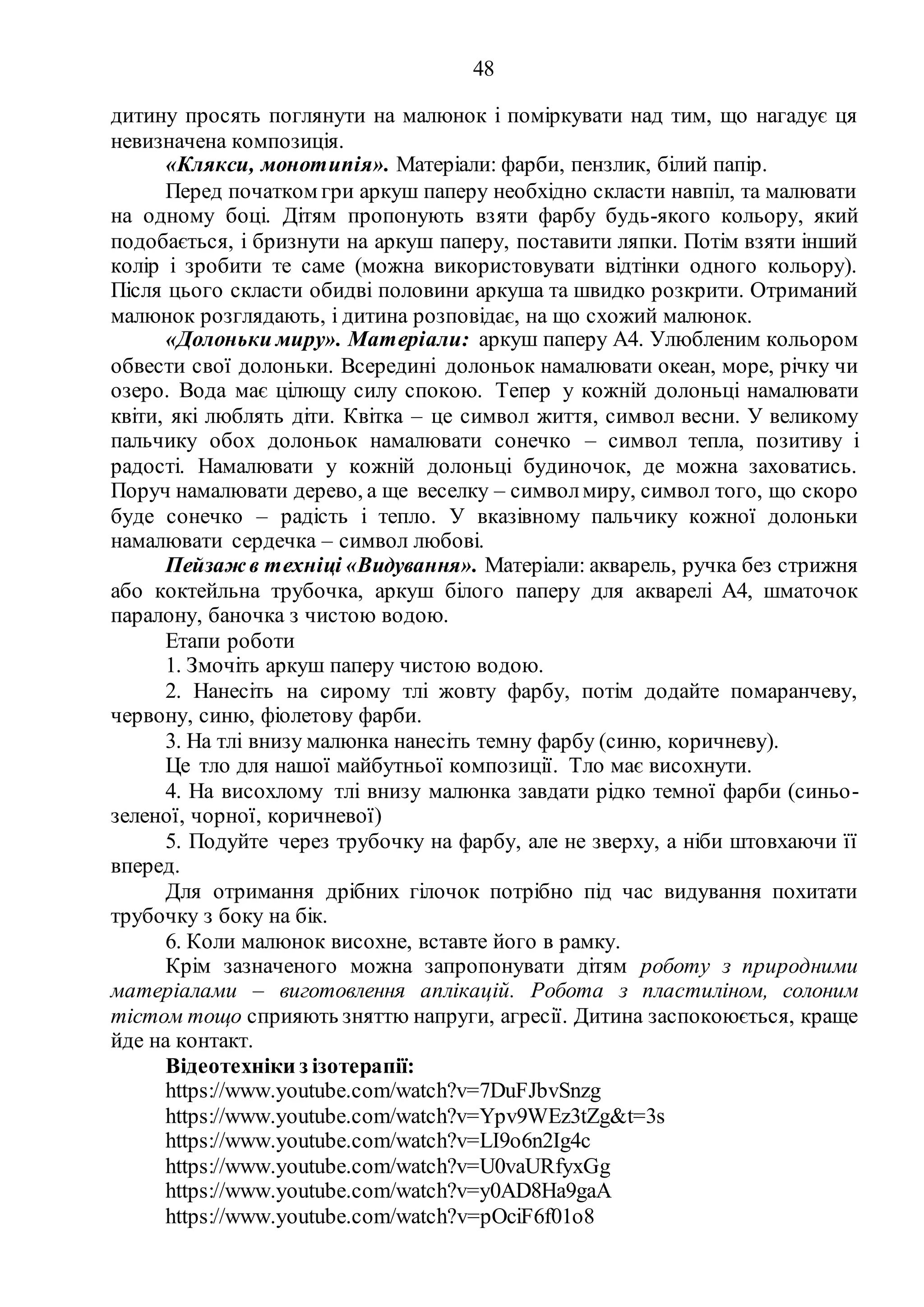 48
дитину просять поглянути на малюнок і поміркувати над тим, що нагадує ця
невизначена композиція.
«Клякси, монотипія». Матеріали: фарби, пензлик, білий папір.
Перед початком гри аркуш паперу необхідно скласти навпіл, та малювати
на одному боці. Дітям пропонують взяти фарбу будь-якого кольору, який
подобається, і бризнути на аркуш паперу, поставити ляпки. Потім взяти інший
колір і зробити те саме (можна використовувати відтінки одного кольору).
Після цього скласти обидві половини аркуша та швидко розкрити. Отриманий
малюнок розглядають, і дитина розповідає, на що схожий малюнок.
«Долоньки миру». Матеріали: аркуш паперу А4. Улюбленим кольором
обвести свої долоньки. Всередині долоньок намалювати океан, море, річку чи
озеро. Вода має цілющу силу спокою. Тепер у кожній долоньці намалювати
квіти, які люблять діти. Квітка – це символ життя, символ весни. У великому
пальчику обох долоньок намалювати сонечко – символ тепла, позитиву і
радості. Намалювати у кожній долоньці будиночок, де можна заховатись.
Поруч намалювати дерево, а ще веселку – символмиру, символ того, що скоро
буде сонечко – радість і тепло. У вказівному пальчику кожної долоньки
намалювати сердечка – символ любові.
Пейзаж в техніці «Видування». Матеріали: акварель, ручка без стрижня
або коктейльна трубочка, аркуш білого паперу для акварелі А4, шматочок
паралону, баночка з чистою водою.
Етапи роботи
1. Змочіть аркуш паперу чистою водою.
2. Нанесіть на сирому тлі жовту фарбу, потім додайте помаранчеву,
червону, синю, фіолетову фарби.
3. На тлі внизу малюнка нанесіть темну фарбу (синю, коричневу).
Це тло для нашої майбутньої композиції. Тло має висохнути.
4. На висохлому тлі внизу малюнка завдати рідко темної фарби (синьо-
зеленої, чорної, коричневої)
5. Подуйте через трубочку на фарбу, але не зверху, а ніби штовхаючи її
вперед.
Для отримання дрібних гілочок потрібно під час видування похитати
трубочку з боку на бік.
6. Коли малюнок висохне, вставте його в рамку.
Крім зазначеного можна запропонувати дітям роботу з природними
матеріалами – виготовлення аплікацій. Робота з пластиліном, солоним
тістом тощо сприяють зняттю напруги, агресії. Дитина заспокоюється, краще
йде на контакт.
Відеотехніки з ізотерапії:
https://www.youtube.com/watch?v=7DuFJbvSnzg
https://www.youtube.com/watch?v=Ypv9WEz3tZg&t=3s
https://www.youtube.com/watch?v=LI9o6n2Ig4c
https://www.youtube.com/watch?v=U0vaURfyxGg
https://www.youtube.com/watch?v=y0AD8Ha9gaA
https://www.youtube.com/watch?v=pOciF6f01o8
 