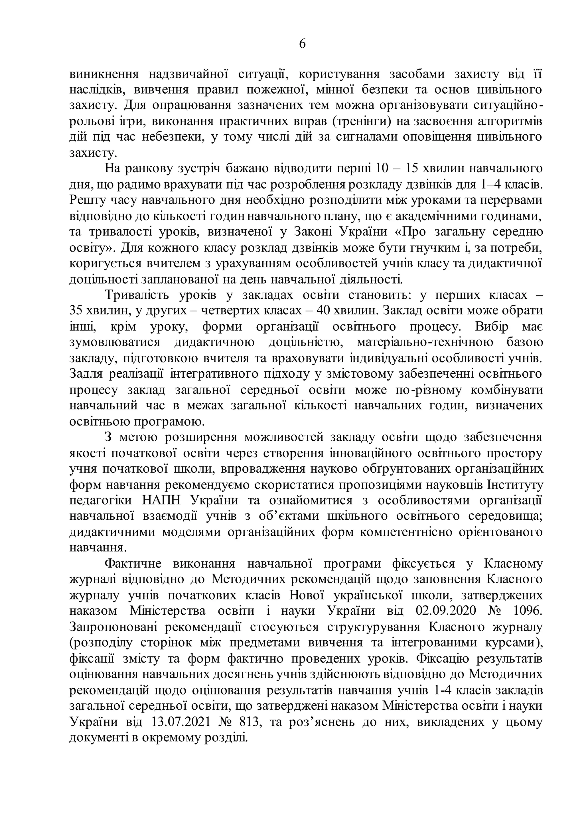 6
виникнення надзвичайної ситуації, користування засобами захисту від її
наслідків, вивчення правил пожежної, мінної безпеки та основ цивільного
захисту. Для опрацювання зазначених тем можна організовувати ситуаційно-
рольові ігри, виконання практичних вправ (тренінги) на засвоєння алгоритмів
дій під час небезпеки, у тому числі дій за сигналами оповіщення цивільного
захисту.
На ранкову зустріч бажано відводити перші 10 – 15 хвилин навчального
дня, що радимо врахувати під час розроблення розкладу дзвінків для 1–4 класів.
Решту часу навчального дня необхідно розподілити між уроками та перервами
відповідно до кількості годиннавчального плану, що є академічними годинами,
та тривалості уроків, визначеної у Законі України «Про загальну середню
освіту». Для кожного класу розклад дзвінків може бути гнучким і, за потреби,
коригується вчителем з урахуванням особливостей учнів класу та дидактичної
доцільності запланованої на день навчальної діяльності.
Тривалість уроків у закладах освіти становить: у перших класах –
35 хвилин, у других – четвертих класах – 40 хвилин. Заклад освіти може обрати
інші, крім уроку, форми організації освітнього процесу. Вибір має
зумовлюватися дидактичною доцільністю, матеріально-технічною базою
закладу, підготовкою вчителя та враховувати індивідуальні особливості учнів.
Задля реалізації інтегративного підходу у змістовому забезпеченні освітнього
процесу заклад загальної середньої освіти може по-різному комбінувати
навчальний час в межах загальної кількості навчальних годин, визначених
освітньою програмою.
З метою розширення можливостей закладу освіти щодо забезпечення
якості початкової освіти через створення інноваційного освітнього простору
учня початкової школи, впровадження науково обґрунтованих організаційних
форм навчання рекомендуємо скористатися пропозиціями науковців Інституту
педагогіки НАПН України та ознайомитися з особливостями організації
навчальної взаємодії учнів з об’єктами шкільного освітнього середовища;
дидактичними моделями організаційних форм компетентнісно орієнтованого
навчання.
Фактичне виконання навчальної програми фіксується у Класному
журналі відповідно до Методичних рекомендацій щодо заповнення Класного
журналу учнів початкових класів Нової української школи, затверджених
наказом Міністерства освіти і науки України від 02.09.2020 № 1096.
Запропоновані рекомендації стосуються структурування Класного журналу
(розподілу сторінок між предметами вивчення та інтегрованими курсами),
фіксації змісту та форм фактично проведених уроків. Фіксацію результатів
оцінювання навчальних досягнень учнів здійснюють відповідно до Методичних
рекомендацій щодо оцінювання результатів навчання учнів 1-4 класів закладів
загальної середньої освіти, що затверджені наказом Міністерства освіти і науки
України від 13.07.2021 № 813, та роз’яснень до них, викладених у цьому
документі в окремому розділі.
 