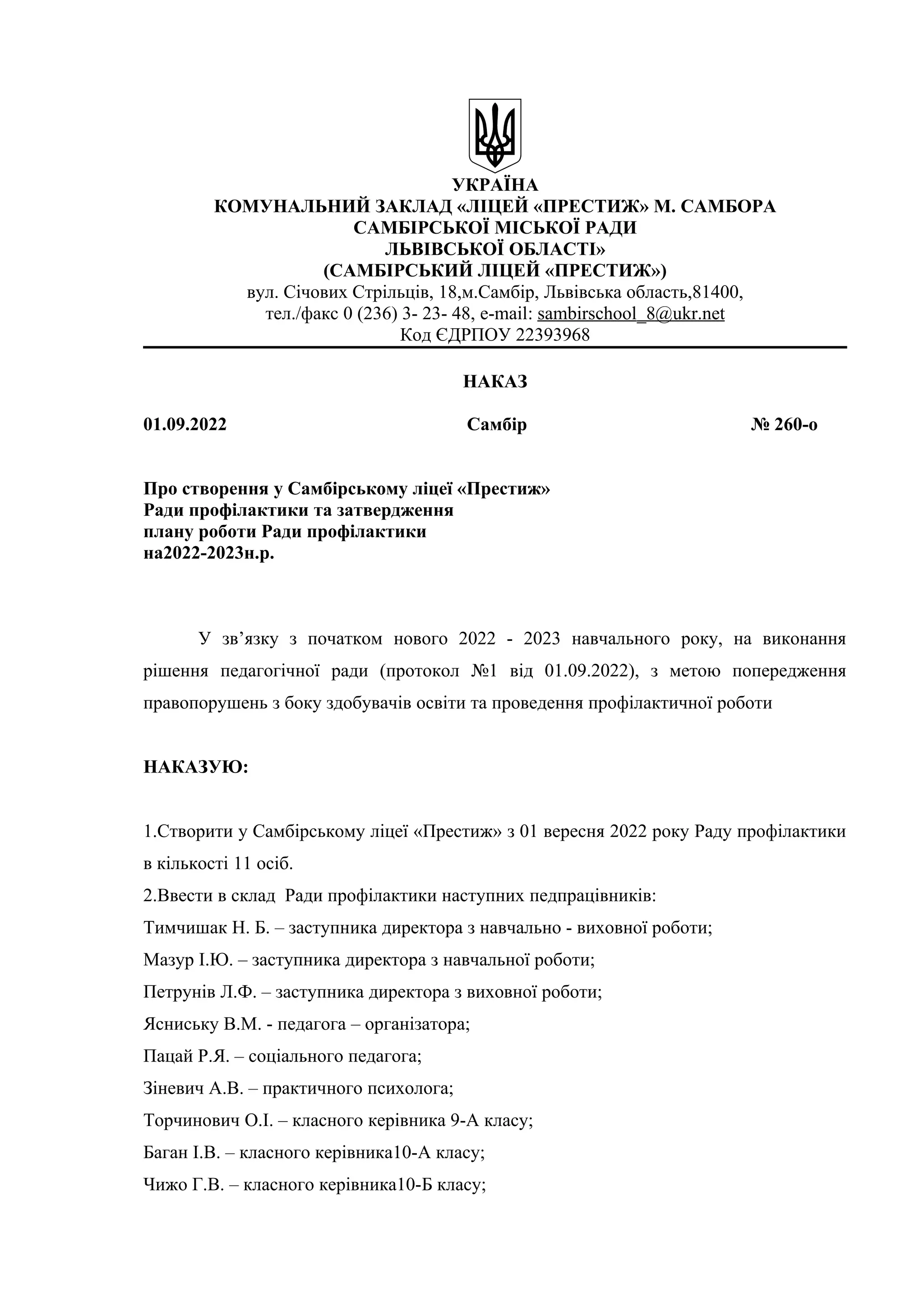 УКРАЇНА
КОМУНАЛЬНИЙ ЗАКЛАД «ЛІЦЕЙ «ПРЕСТИЖ» М. САМБОРА
САМБІРСЬКОЇ МІСЬКОЇ РАДИ
ЛЬВІВСЬКОЇ ОБЛАСТІ»
(САМБІРСЬКИЙ ЛІЦЕЙ «ПРЕСТИЖ»)
вул. Січових Стрільців, 18,м.Самбір, Львівська область,81400,
тел./факс 0 (236) 3- 23- 48, e-mail: sambirschool_8@ukr.net
Код ЄДРПОУ 22393968
НАКАЗ
01.09.2022 Самбір № 260-о
Про створення у Самбірському ліцеї «Престиж»
Ради профілактики та затвердження
плану роботи Ради профілактики
на2022-2023н.р.
У зв’язку з початком нового 2022 - 2023 навчального року, на виконання
рішення педагогічної ради (протокол №1 від 01.09.2022), з метою попередження
правопорушень з боку здобувачів освіти та проведення профілактичної роботи
НАКАЗУЮ:
1.Створити у Самбірському ліцеї «Престиж» з 01 вересня 2022 року Раду профілактики
в кількості 11 осіб.
2.Ввести в склад Ради профілактики наступних педпрацівників:
Тимчишак Н. Б. – заступника директора з навчально - виховної роботи;
Мазур І.Ю. – заступника директора з навчальної роботи;
Петрунів Л.Ф. – заступника директора з виховної роботи;
Ясниську В.М. - педагога – організатора;
Пацай Р.Я. – соціального педагога;
Зіневич А.В. – практичного психолога;
Торчинович О.І. – класного керівника 9-А класу;
Баган І.В. – класного керівника10-А класу;
Чижо Г.В. – класного керівника10-Б класу;
 