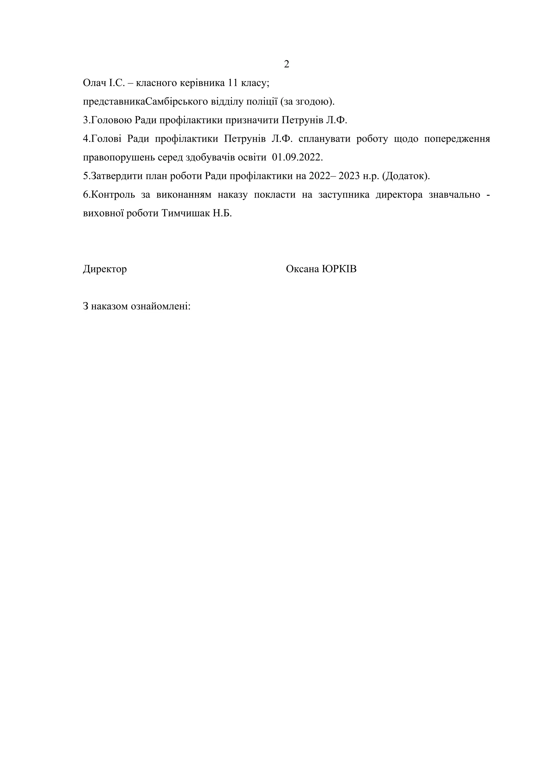 2
Олач І.С. – класного керівника 11 класу;
представникаСамбірського відділу поліції (за згодою).
3.Головою Ради профілактики призначити Петрунів Л.Ф.
4.Голові Ради профілактики Петрунів Л.Ф. спланувати роботу щодо попередження
правопорушень серед здобувачів освіти 01.09.2022.
5.Затвердити план роботи Ради профілактики на 2022– 2023 н.р. (Додаток).
6.Контроль за виконанням наказу покласти на заступника директора знавчально -
виховної роботи Тимчишак Н.Б.
Директор Оксана ЮРКІВ
З наказом ознайомлені:
 